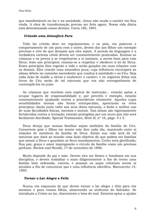 Ellen White


que manifestáveis no lar e na sociedade. Jesus não muda o caráter em Sua
vinda. A obra de transformação precisa ser feita agora. Nossa vida diária
está determinando nosso destino. Carta 18b, 1891.

    Criando uma Atmosfera Pura

   Todo lar cristão deve ter regulamentos; e os pais, em palavras e
comportamento de um para com o outro, devem dar aos filhos um exemplo
precioso e vivo do que desejam que eles sejam. A pureza da linguagem e a
verdadeira cortesia cristã devem ser constantemente praticadas. Ensinai as
crianças e os jovens a se respeitarem a si mesmos, a serem leais para com
Deus, leais aos princípios; ensinai-os a respeitar e obedecer à lei de Deus.
Esses princípios lhes regerão a vida e serão guiados em suas relações com
os demais. Eles criarão uma atmosfera pura, cuja influência encorajará as
almas débeis no caminho ascendente que conduz à santidade e ao Céu. Seja
cada lição de molde a elevar e enobrecer o caráter, e os registros feitos nos
livros do Céu serão de tal natureza que vos não envergonhareis de
contemplá-los no juízo.

   As crianças que recebem esta espécie de instrução... estarão aptas a
ocupar lugares de responsabilidade e, por preceito e exemplo, estarão
constantemente ajudando outros a procederem retamente. Aqueles cujas
sensibilidades morais não foram entorpecidas, apreciarão os retos
princípios; darão justo valor aos seus dotes naturais, e farão o melhor uso
de suas faculdades físicas, mentais e morais. Tais almas são vigorosamente
fortalecidas contra a tentação; estarão protegidas por um muro que não será
facilmente derribado. Special Testimonies, Série B, nº 16, págs. 4 e 5.

   Deus deseja que nossas famílias sejam símbolos da família do Céu.
Conservem pais e filhos em mente este fato cada dia, mantendo entre si
relações de membros da família de Deus. Então sua vida será de tal
natureza que dará ao mundo uma lição objetiva do que podem ser famílias
que amam a Deus e guardam os Seus mandamentos. Cristo será glorificado;
Sua paz, graça e amor impregnarão o círculo da família como um precioso
perfume. Review and Herald, 17 de novembro de 1896.

   Muito depende do pai e mãe. Devem eles ser firmes e bondosos em sua
disciplina, e devem trabalhar o mais diligentemente a fim de terem uma
família bem ordenada, correta, e possam os anjos celestiais serem aí
atraídos a fim de comunicar paz e uma influência odorífera. Manuscrito 14,
1905.

    Tornar o Lar Alegre e Feliz

   Nunca vos esqueçais de que deveis tornar o lar alegre e feliz para vós
mesmos e para vossos filhos, absorvendo os atributos do Salvador. Se
introduzis a Cristo no lar, discernireis o bem do mal. Estareis aptos a ajudar



                                                                            6
 