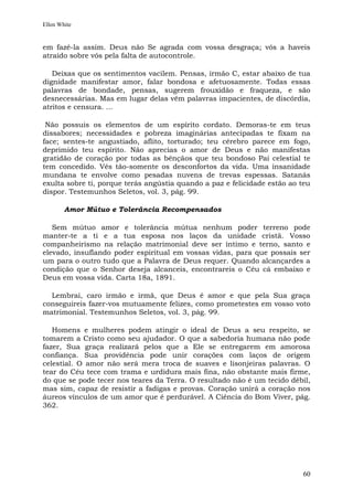 Ellen White


em fazê-la assim. Deus não Se agrada com vossa desgraça; vós a haveis
atraído sobre vós pela falta de autocontrole.

   Deixas que os sentimentos vacilem. Pensas, irmão C, estar abaixo de tua
dignidade manifestar amor, falar bondosa e afetuosamente. Todas essas
palavras de bondade, pensas, sugerem frouxidão e fraqueza, e são
desnecessárias. Mas em lugar delas vêm palavras impacientes, de discórdia,
atritos e censura. ...

 Não possuis os elementos de um espírito cordato. Demoras-te em teus
dissabores; necessidades e pobreza imaginárias antecipadas te fixam na
face; sentes-te angustiado, aflito, torturado; teu cérebro parece em fogo,
deprimido teu espírito. Não aprecias o amor de Deus e não manifestas
gratidão de coração por todas as bênçãos que teu bondoso Pai celestial te
tem concedido. Vês tão-somente os desconfortos da vida. Uma insanidade
mundana te envolve como pesadas nuvens de trevas espessas. Satanás
exulta sobre ti, porque terás angústia quando a paz e felicidade estão ao teu
dispor. Testemunhos Seletos, vol. 3, pág. 99.

        Amor Mútuo e Tolerância Recompensados

   Sem mútuo amor e tolerância mútua nenhum poder terreno pode
manter-te a ti e a tua esposa nos laços da unidade cristã. Vosso
companheirismo na relação matrimonial deve ser íntimo e terno, santo e
elevado, insuflando poder espiritual em vossas vidas, para que possais ser
um para o outro tudo que a Palavra de Deus requer. Quando alcançardes a
condição que o Senhor deseja alcanceis, encontrareis o Céu cá embaixo e
Deus em vossa vida. Carta 18a, 1891.

  Lembrai, caro irmão e irmã, que Deus é amor e que pela Sua graça
conseguireis fazer-vos mutuamente felizes, como prometestes em vosso voto
matrimonial. Testemunhos Seletos, vol. 3, pág. 99.

   Homens e mulheres podem atingir o ideal de Deus a seu respeito, se
tomarem a Cristo como seu ajudador. O que a sabedoria humana não pode
fazer, Sua graça realizará pelos que a Ele se entregarem em amorosa
confiança. Sua providência pode unir corações com laços de origem
celestial. O amor não será mera troca de suaves e lisonjeiras palavras. O
tear do Céu tece com trama e urdidura mais fina, não obstante mais firme,
do que se pode tecer nos teares da Terra. O resultado não é um tecido débil,
mas sim, capaz de resistir a fadigas e provas. Coração unirá a coração nos
áureos vínculos de um amor que é perdurável. A Ciência do Bom Viver, pág.
362.




                                                                          60
 