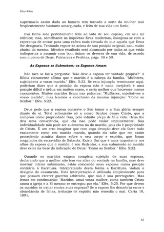 Ellen White


supremacia assim dada ao homem tem tornado a sorte da mulher mui
freqüentemente bastante amargurada, e feito de sua vida um fardo.

   Eva tinha sido perfeitamente feliz ao lado de seu esposo, em seu lar
edênico; mas, semelhante às inquietas Evas modernas, lisonjeou-se com a
esperança de entrar para uma esfera mais elevada do que aquela que Deus
lhe designara. Tentando erguer-se acima de sua posição original, caiu muito
abaixo da mesma. Idêntico resultado será alcançado por todas as que estão
indispostas a assumir com bom ânimo os deveres de sua vida, de acordo
com o plano de Deus. Patriarcas e Profetas, págs. 58 e 59.

        As Esposas se Submetem; os Esposos Amam

  Não raro se faz a pergunta: "Não deve a esposa ter vontade própria?" A
Bíblia claramente afirma que o marido é a cabeça da família. "Mulheres,
sujeitai-vos a vosso marido." Efés. 5:22. Se esta injunção terminasse aqui,
poderiam dizer que a posição da esposa não é nada invejável; é uma
posição difícil e árdua em muitos casos, e seria melhor que houvesse menos
casamentos. Muitos maridos ficam nas palavras: "Mulheres, sujeitai-vos a
vosso marido", mas leiamos a conclusão da mesma injunção: "Como ao
Senhor." Efés. 5:22.

   Deus pede que a esposa conserve o Seu temor e a Sua glória sempre
diante de si. Total submissão só a nosso Senhor Jesus Cristo, que a
comprou como propriedade Sua, pelo infinito preço de Sua vida. Deus lhe
deu uma consciência, que ela não pode violar impunemente. Sua
individualidade não pode ser submersa na do marido, pois ela é propriedade
de Cristo. É um erro imaginar que com cega devoção deve ela fazer tudo
exatamente como seu marido manda, quando ela sabe que em assim
procedendo atrairia danos sobre o seu corpo e espírito, que foram
resgatados da escravidão de Satanás. Existe Um que é mais importante aos
olhos da esposa que o marido: é seu Redentor, e sua submissão ao marido
deve estar na base da indicação de Deus: "Como ao Senhor." Efés. 5:22.

   Quando os maridos exigem completa sujeição de suas esposas,
declarando que a mulher não tem voz ativa ou vontade na família, mas deve
mostrar inteira submissão, estão colocando suas esposas numa posição
contrária à Escritura. Interpretando desta forma a Escritura, violam o
desígnio do casamento. Esta interpretação é utilizada simplesmente para
que possam exercer governo arbitrário, que não é sua prerrogativa. Mas
lemos em continuação: "Maridos, amai vossa mulher, como também Cristo
amou a igreja e a Si mesmo se entregou por ela." Efés. 5:25. Por que devem
os maridos se irritar contra suas esposas? Se o esposo lhe descobriu erros e
abundância de faltas, irritação de espírito não remedia o mal. Carta 18,
1891.




                                                                         62
 