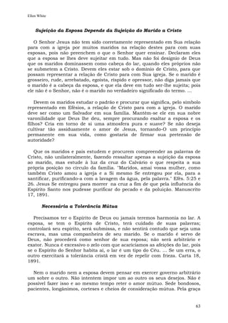 Ellen White


    Sujeição da Esposa Depende da Sujeição do Marido a Cristo

   O Senhor Jesus não tem sido corretamente representado em Sua relação
para com a igreja por muitos maridos na relação destes para com suas
esposas, pois não preenchem o que o Senhor quer ensinar. Declaram eles
que a esposa se lhes deve sujeitar em tudo. Mas não foi desígnio de Deus
que os maridos dominassem como cabeça do lar, quando eles próprios não
se submetem a Cristo. Devem eles estar sob o domínio de Cristo, para que
possam representar a relação de Cristo para com Sua igreja. Se o marido é
grosseiro, rude, arrebatado, egoísta, ríspido e opressor, não diga jamais que
o marido é a cabeça da esposa, e que ela deve em tudo ser-lhe sujeita; pois
ele não é o Senhor, não é o marido no verdadeiro significado do termo. ...

    Devem os maridos estudar o padrão e procurar que significa, pelo símbolo
representado em Efésios, a relação de Cristo para com a igreja. O marido
deve ser como um Salvador em sua família. Mantém-se ele em sua nobre
varonilidade que Deus lhe deu, sempre procurando exaltar a esposa e os
filhos? Cria em torno de si uma atmosfera pura e suave? Se não deseja
cultivar tão assiduamente o amor de Jesus, tornando-O um princípio
permanente em sua vida, como gostaria de firmar sua pretensão de
autoridade?

  Que os maridos e pais estudem e procurem compreender as palavras de
Cristo, não unilateralmente, fazendo ressaltar apenas a sujeição da esposa
ao marido, mas estude à luz da cruz do Calvário o que respeita a sua
própria posição no círculo da família. "Maridos, amai vossa mulher, como
também Cristo amou a igreja e a Si mesmo Se entregou por ela, para a
santificar, purificando-a com a lavagem da água, pela palavra." Efés. 5:25 e
26. Jesus Se entregou para morrer na cruz a fim de que pela influência do
Espírito Santo nos pudesse purificar do pecado e da poluição. Manuscrito
17, 1891.

        Necessária a Tolerância Mútua

   Precisamos ter o Espírito de Deus ou jamais teremos harmonia no lar. A
esposa, se tem o Espírito de Cristo, terá cuidado de suas palavras;
controlará seu espírito, será submissa, e não sentirá contudo que seja uma
escrava, mas uma companheira de seu marido. Se o marido é servo de
Deus, não procederá como senhor de sua esposa; não será arbitrário e
exator. Nunca é excessivo o zelo com que acariciamos as afeições do lar, pois
se o Espírito do Senhor habita aí, o lar é um tipo do Céu. ... Se um erra, o
outro exercitará a tolerância cristã em vez de repelir com frieza. Carta 18,
1891.

  Nem o marido nem a esposa devem pensar em exercer governo arbitrário
um sobre o outro. Não intentem impor um ao outro os seus desejos. Não é
possível fazer isso e ao mesmo tempo reter o amor mútuo. Sede bondosos,
pacientes, longânimos, corteses e cheios de consideração mútua. Pela graça


                                                                          63
 