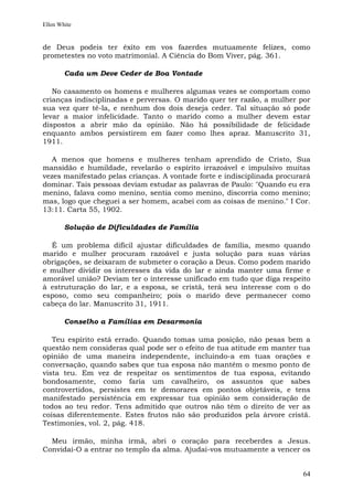 Ellen White


de Deus podeis ter êxito em vos fazerdes mutuamente felizes, como
prometestes no voto matrimonial. A Ciência do Bom Viver, pág. 361.

        Cada um Deve Ceder de Boa Vontade

   No casamento os homens e mulheres algumas vezes se comportam como
crianças indisciplinadas e perversas. O marido quer ter razão, a mulher por
sua vez quer tê-la, e nenhum dos dois deseja ceder. Tal situação só pode
levar a maior infelicidade. Tanto o marido como a mulher devem estar
dispostos a abrir mão da opinião. Não há possibilidade de felicidade
enquanto ambos persistirem em fazer como lhes apraz. Manuscrito 31,
1911.

   A menos que homens e mulheres tenham aprendido de Cristo, Sua
mansidão e humildade, revelarão o espírito irrazoável e impulsivo muitas
vezes manifestado pelas crianças. A vontade forte e indisciplinada procurará
dominar. Tais pessoas deviam estudar as palavras de Paulo: "Quando eu era
menino, falava como menino, sentia como menino, discorria como menino;
mas, logo que cheguei a ser homem, acabei com as coisas de menino." I Cor.
13:11. Carta 55, 1902.

        Solução de Dificuldades de Família

  É um problema difícil ajustar dificuldades de família, mesmo quando
marido e mulher procuram razoável e justa solução para suas várias
obrigações, se deixaram de submeter o coração a Deus. Como podem marido
e mulher dividir os interesses da vida do lar e ainda manter uma firme e
amorável união? Deviam ter o interesse unificado em tudo que diga respeito
à estruturação do lar, e a esposa, se cristã, terá seu interesse com o do
esposo, como seu companheiro; pois o marido deve permanecer como
cabeça do lar. Manuscrito 31, 1911.

        Conselho a Famílias em Desarmonia

   Teu espírito está errado. Quando tomas uma posição, não pesas bem a
questão nem consideras qual pode ser o efeito de tua atitude em manter tua
opinião de uma maneira independente, incluindo-a em tuas orações e
conversação, quando sabes que tua esposa não mantém o mesmo ponto de
vista teu. Em vez de respeitar os sentimentos de tua esposa, evitando
bondosamente, como faria um cavalheiro, os assuntos que sabes
controvertidos, persistes em te demorares em pontos objetáveis, e tens
manifestado persistência em expressar tua opinião sem consideração de
todos ao teu redor. Tens admitido que outros não têm o direito de ver as
coisas diferentemente. Estes frutos não são produzidos pela árvore cristã.
Testimonies, vol. 2, pág. 418.

  Meu irmão, minha irmã, abri o coração para receberdes a Jesus.
Convidai-O a entrar no templo da alma. Ajudai-vos mutuamente a vencer os


                                                                         64
 