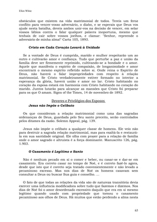 Ellen White


obstáculos que existem na vida matrimonial de todos. Tereis um feroz
conflito para vencer vosso adversário, o diabo, e se esperais que Deus vos
ajude nesta batalha, deveis ambos unir-vos na decisão de vencer, em selar
vossos lábios contra o falar qualquer palavra inoportuna, mesmo que
tenhais de cair sobre vossos joelhos, e clamar: "Senhor, repreende o
adversário de minha alma!" Carta 105, 1893.

        Cristo em Cada Coração Levará à Unidade

  Se a vontade de Deus é cumprida, marido e mulher respeitarão um ao
outro e cultivarão amor e confiança. Tudo que perturbe a paz e união da
família deve ser firmemente reprimido, cultivando-se a bondade e o amor.
Aquele que manifesta o espírito de compaixão, de longanimidade e amor
encontrará o mesmo espírito refletido sobre si. Onde reina o Espírito de
Deus, não haverá o falar impropriedades com respeito à relação
matrimonial. Se Cristo verdadeiramente estiver formado no interior a
esperança da glória, haverá união e amor no lar. Cristo habitando no
coração da esposa estará em harmonia com Cristo habitando no coração do
marido. Juntos lutarão para alcançar as mansões que Cristo foi preparar
para os que O amam. Signs of the Times, 14 de novembro de 1892.

                     Deveres e Privilégios dos Esposos
        Jesus não Impõe o Celibato

  Os que consideram a relação matrimonial como uma das sagradas
ordenanças de Deus, guardada pelo Seu santo preceito, serão controlados
pelos ditames da razão. Solemn Appeal, pág. 139.

   Jesus não impõe o celibato a qualquer classe de homens. Ele veio não
para destruir a sagrada relação matrimonial, mas para exaltá-la e restaurá-
la em sua santidade original. Ele olha com prazer para a relação de família
onde o amor sagrado e altruísta é a força dominante. Manuscrito 126, pág.
1.903.

        O Casamento é Legítimo e Santo

  Não é nenhum pecado em si o comer e beber, ou casar-se e dar-se em
casamento. Era correto casar no tempo de Noé, e é correto fazê-lo agora,
desde que isto que é correto seja tratado convenientemente e não levado a
pecaminoso excesso. Mas nos dias de Noé os homens casavam sem
consultar a Deus ou buscar Sua guia e conselho. ...

   O fato de que todas as relações da vida são de natureza transitória devia
exercer uma influência modificadora sobre tudo que fazemos e dizemos. Nos
dias de Noé foi o amor desordenado excessivo daquilo que era em si mesmo
legítimo quando usado com propriedade que tornou o casamento
pecaminoso aos olhos de Deus. Há muitos que estão perdendo a alma nesta



                                                                         65
 
