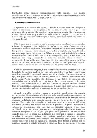 Ellen White


derribadas pelas paixões concupiscentes; tudo quanto é no marido
semelhante a Deus, torna-se servo da concupiscência embrutecedora e vil.
Testemunhos Seletos, vol. 1, págs. 269 e 270.

    Solicitações Irrazoáveis

   A questão a ser assentada agora, é: Há de a esposa sentir-se obrigada a
ceder implicitamente às exigências do marido, quando ela vê que coisa
alguma senão a paixão vil o domina, e quando sua razão e discernimento se
acham convencidos de que ela o faz com dano do próprio corpo que Deus
lhe ordenou possuir em santificação e honra, conservar como um sacrifício
vivo para Deus?

   Não é amor puro e santo o que leva a esposa a satisfazer às propensões
animais do esposo, com prejuízo da saúde e da vida. Caso ela tenha
verdadeiro amor e sabedoria, procurará desviar-lhe a mente da satisfação
das paixões impuras para assuntos elevados e espirituais, falando sobre
assuntos espirituais interessantes. Talvez seja necessário insistir humilde e
afetuosamente, mesmo com risco de o desagradar, em que ela não pode
desonrar seu corpo, cedendo a excessos sexuais. Deve, bondosa e
ternamente, lembrar-lhe que Deus tem direitos mais altos, acima de todos
os outros direitos, sobre todo o seu ser, e que ela não pode desrespeitar
esses direitos, pois será por isto responsável no grande dia de Deus. ...

   Caso ela eleve suas afeições, e em santificação e honra conserve sua pura
dignidade de mulher, poderá por sua judiciosa influência, fazer muito para
santificar o marido, cumprindo assim sua alta missão. Por esta maneira de
agir, ela pode salvar tanto o marido, como a si mesma, realizando uma
dupla obra. Nesta questão, tão delicada e tão difícil de manejar, são
necessárias muita sabedoria e paciência, bem como ânimo e fortaleza
morais. Graça e resistência podem ser obtidas na oração. O amor sincero
deve ser o princípio dominante do coração. O amor para com Deus e para o
esposo unicamente, pode ser a justa norma de procedimento. ...

   Quando a mulher sujeita o corpo e o espírito ao domínio do marido,
sendo passiva diante da vontade dele em tudo, sacrificando sua consciência,
dignidade e mesmo personalidade, perde a oportunidade de exercer aquela
poderosa influência que deveria possuir para o bem, a fim de elevar o
marido. Ela podia abrandar-lhe a natureza áspera, e sua santificadora
influência poderia ser usada de modo a purificar e polir, levando-o a
esforçar-se zelosamente por governar as próprias paixões, e ser mais
espiritual, para que sejam juntamente participantes da divina natureza,
havendo escapado à corrupção que pela concupiscência há no mundo.
Grande pode ser o poder da influência no conduzir a mente a assuntos
elevados e nobres, acima das baixas condescendências sensuais
naturalmente buscadas pelo coração não renovado pela graça. Caso a
esposa ache que, a fim de agradar ao marido, deve descer à norma por ele
mantida, quando a paixão animal é a principal base de seu amor e lhe rege


                                                                          69
 