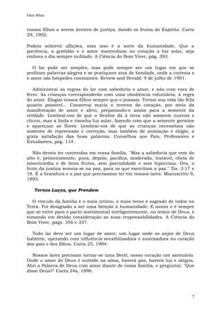 Ellen White


vossos filhos a serem árvores de justiça, dando os frutos do Espírito. Carta
29, 1902.

Podem sobrevir aflições, mas isso é a sorte da humanidade. Que a
paciência, a gratidão e o amor mantenham no coração a luz solar, seja
embora o dia sempre nublado. A Ciência do Bom Viver, pág. 393.

   O lar pode ser simples, mas pode sempre ser um lugar em que se
profiram palavras alegres e se pratiquem atos de bondade, onde a cortesia e
o amor são hóspedes constantes. Review and Herald, 9 de julho de 1901.

   Administrai as regras do lar com sabedoria e amor, e não com vara de
ferro. As crianças corresponderão com uma obediência voluntária, à regra
do amor. Elogiai vossos filhos sempre que o possais. Tornai sua vida tão feliz
quanto possível... Conservai macio o terreno do coração, por meio da
manifestação de amor e afeto, preparando-o assim para a semente da
verdade. Lembrai-vos de que o Senhor dá à terra não somente nuvens e
chuva, mas a linda e risonha luz solar, fazendo com que a semente germine
e apareçam as flores. Lembrai-vos de que as crianças necessitam não
somente de repreensão e correção, mas também de animação e elogio, a
grata satisfação das boas palavras. Conselhos aos Pais, Professores e
Estudantes, pág. 114.

   Não deveis ter contendas em vossa família. "Mas a sabedoria que vem do
alto é, primeiramente, pura, depois, pacífica, moderada, tratável, cheia de
misericórdia e de bons frutos, sem parcialidade e sem hipocrisia. Ora, o
fruto da justiça semeia-se na paz, para os que exercitam a paz." Tia. 3:17 e
18. É a brandura e a paz que precisamos ter em nossos lares. Manuscrito 9,
1893.

    Ternos Laços, que Prendem

  O vínculo da família é o mais íntimo, o mais terno e sagrado de todos na
Terra. Foi designado a ser uma bênção à humanidade. E assim o é sempre
que se entre para o pacto matrimonial inteligentemente, no temor de Deus, e
tomando em devida consideração as suas responsabilidades. A Ciência do
Bom Viver, págs. 356 e 357.

  Todo lar deve ser um lugar de amor, um lugar onde os anjos de Deus
habitem, operando com influência sensibilizadora e suavizadora no coração
dos pais e dos filhos. Carta 25, 1904.

   Nossos lares precisam tornar-se uma Betel, nosso coração um santuário.
Onde o amor de Deus é nutrido na alma, haverá paz, haverá luz e alegria.
Abri a Palavra de Deus com amor diante de vossa família, e perguntai: "Que
disse Deus?" Carta 24a, 1896.




                                                                            7
 