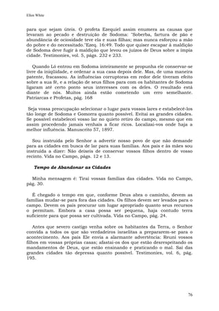 Ellen White


para que sejam úteis. O profeta Ezequiel assim enumera as causas que
levaram ao pecado e destruição de Sodoma: "Soberba, fartura de pão e
abundância de ociosidade teve ela e suas filhas; mas nunca esforçou a mão
do pobre e do necessitado."Ezeq. 16:49. Todo que quiser escapar à maldição
de Sodoma deve fugir à maldição que levou os juízos de Deus sobre a ímpia
cidade. Testimonies, vol. 5, págs. 232 e 233.

   Quando Ló entrou em Sodoma inteiramente se propunha ele conservar-se
livre da iniqüidade, e ordenar a sua casa depois dele. Mas, de uma maneira
patente, fracassou. As influências corruptoras em redor dele tiveram efeito
sobre a sua fé, e a relação de seus filhos para com os habitantes de Sodoma
ligaram até certo ponto seus interesses com os deles. O resultado está
diante de nós. Muitos ainda estão cometendo um erro semelhante.
Patriarcas e Profetas, pág. 168

 Seja vossa preocupação selecionar o lugar para vossos lares e estabelecê-los
tão longe de Sodoma e Gomorra quanto possível. Evitai as grandes cidades.
Se possível estabelecei vosso lar no quieto retiro do campo, mesmo que em
assim procedendo jamais venhais a ficar ricos. Localizai-vos onde haja a
melhor influência. Manuscrito 57, 1897.

   Sou instruída pelo Senhor a advertir nosso povo de que não demande
para as cidades em busca de lar para suas famílias. Aos pais e às mães sou
instruída a dizer: Não deixeis de conservar vossos filhos dentro de vosso
recinto. Vida no Campo, págs. 12 e 13.

    Tempo de Abandonar as Cidades

  Minha mensagem é: Tirai vossas famílias das cidades. Vida no Campo,
pág. 30.

  É chegado o tempo em que, conforme Deus abra o caminho, devem as
famílias mudar-se para fora das cidades. Os filhos devem ser levados para o
campo. Devem os pais procurar um lugar apropriado quanto seus recursos
o permitam. Embora a casa possa ser pequena, haja contudo terra
suficiente para que possa ser cultivada. Vida no Campo, pág. 24.

    Antes que severo castigo venha sobre os habitantes da Terra, o Senhor
convida a todos os que são verdadeiros israelitas a prepararem-se para o
acontecimento. Aos pais Ele envia a alarmante advertência: Reuni vossos
filhos em vossas próprias casas; afastai-os dos que estão desrespeitando os
mandamentos de Deus, que estão ensinando e praticando o mal. Saí das
grandes cidades tão depressa quanto possível. Testimonies, vol. 6, pág.
195.




                                                                          76
 