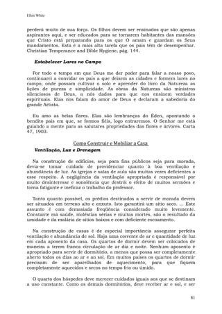Ellen White


perderá muito de sua força. Os filhos devem ser ensinados que são apenas
aspirantes aqui, e ser educados para se tornarem habitantes das mansões
que Cristo está preparando para os que O amam e guardam os Seus
mandamentos. Esta é a mais alta tarefa que os pais têm de desempenhar.
Christian Temperance and Bible Hygiene, pág. 144.

    Estabelecer Lares no Campo

   Por todo o tempo em que Deus me der poder para falar a nosso povo,
continuarei a convidar os pais a que deixem as cidades e formem lares no
campo, onde possam cultivar o solo e aprender do livro da Natureza as
lições de pureza e simplicidade. As obras da Natureza são ministros
silenciosos de Deus, a nós dados para que nos ensinem verdades
espirituais. Elas nos falam do amor de Deus e declaram a sabedoria do
grande Artista.

  Eu amo as belas flores. Elas são lembranças do Éden, apontando o
bendito país em que, se formos fiéis, logo entraremos. O Senhor me está
guiando a mente para as salutares propriedades das flores e árvores. Carta
47, 1903.

                     Como Construir e Mobiliar a Casa
    Ventilação, Luz e Drenagem

   Na construção de edifícios, seja para fins públicos seja para morada,
devia-se tomar cuidado de providenciar quanto à boa ventilação e
abundância de luz. As igrejas e salas de aula são muitas vezes deficientes a
esse respeito. A negligência da ventilação apropriada é responsável por
muito desinteresse e sonolência que destrói o efeito de muitos sermões e
torna fatigante e ineficaz o trabalho do professor.

   Tanto quanto possível, os prédios destinados a servir de morada devem
ser situados em terreno alto e enxuto. Isto garantirá um sítio seco. ... Este
assunto é com demasiada freqüência considerado muito levemente.
Constante má saúde, moléstias sérias e muitas mortes, são o resultado da
umidade e da malária de sítios baixos e com deficiente escoamento.

  Na construção de casas é de especial importância assegurar perfeita
ventilação e abundância de sol. Haja uma corrente de ar e quantidade de luz
em cada aposento da casa. Os quartos de dormir devem ser colocados de
maneira a terem franca circulação de ar dia e noite. Nenhum aposento é
apropriado para servir de dormitório, a menos que possa ser completamente
aberto todos os dias ao ar e ao sol. Em muitos países os quartos de dormir
precisam de ser aparelhados de aquecimento, para que fiquem
completamente aquecidos e secos no tempo frio ou úmido.

  O quarto dos hóspedes deve merecer cuidados iguais aos que se destinam
a uso constante. Como os demais dormitórios, deve receber ar e sol, e ser


                                                                          81
 