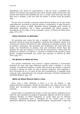 Ellen White


aparelhado com meios de aquecimento, a fim de secar a umidade que
sempre se acumula num aposento que não é sempre usado. Quem quer que
durma num quarto não banhado por sol, ou ocupe uma cama que não seja
bem seca e arejada, o faz com risco da saúde, e muitas vezes da própria
vida. ...

   Os que têm de atender a pessoas idosas devem lembrar-se de que estas,
especialmente, precisam de quartos quentes, confortáveis. O vigor declina à
medida que avança a idade, deixando menos vitalidade para resistir às
influências insalubres; daí a maior necessidade dos idosos quanto à
abundância de luz solar e de ar renovado e puro. A Ciência do Bom Viver,
págs. 274 e 275.

    Evitar Construir em Baixadas

   Se queremos que nosso lar seja a morada da saúde e da felicidade,
devemos colocá-lo acima das poluição e neblinas das baixadas, dando livre
entrada aos celestes elementos de vida. Dispensai as pesadas cortinas, abri
as janelas e persianas, não permitais que trepadeiras, por mais belas que
sejam, vos ensombrem as janelas, nem que nenhuma árvore fique tão
próxima da casa que impeça a luz do Sol de nela penetrar. Talvez essa luz
desbote as cortinas e os tapetes, e manche as molduras dos quadros; dará,
porém, saudável vivacidade aos rostos das crianças. A Ciência do Bom
Viver, pág. 275.

    Um Quintal ao Redor da Casa

   Um quintal embelezado com árvores e alguns arbustos, a conveniente
distância da casa, tem uma influência salutar sobre a família, e, se bem
cuidado, se mostrará benéfico à saúde. Mas árvores de sombra e arbustos
cerrados e densos ao redor da casa a tornam insalubre, pois impedem a
livre circulação do ar e os raios do Sol. Em conseqüência, a umidade toma
conta da casa, especialmente nas estações chuvosas. Christian Temperance
and Bible Hygiene, pág. 107.

    Efeito da Beleza Natural Sobre a Casa

   Deus ama o belo. Revestiu a Terra e o céu de beleza, e com
alegria paternal contempla o deleite de Seus filhos nas coisas que criou. Ele
deseja que circundemos nossas habitações com a beleza das coisas
naturais.

   Quase todos os moradores do campo, se bem que pobres, poderiam ter ao
redor de suas moradas um pedaço de gramado, algumas árvores de sombra,
arbustos floridos, ou flores fragrantes. E, muito mais que os adornos
artificiais, contribuirão para a felicidade do lar. Trarão para a vida
doméstica influência amenizante, aperfeiçoadora, robustecendo o amor da



                                                                          82
 