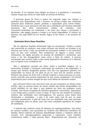 Ellen White


da família. E no entanto isso atingiu as forças e a paciência, e consumiu
valioso tempo que devia ter sido dado ao serviço do Senhor.

   A preciosa graça de Deus é posta em segundo lugar em relação a
questões sem importância real; e muitos, ao mesmo tempo que coletando
material para desfrutar prazer, perdem a capacidade para serem felizes.
Verificam que o que possuem não lhes dá a satisfação que haviam esperado
derivasse   daí.   Este    interminável    rodízio    de   trabalho,  esta
incessante ansiedade em embelezar o lar para que visitas e estranhos o
admirem, não pagam jamais o tempo e os meios expendidos. É colocar no
pescoço um jugo difícil de ser levado. Signs of the Times, 2 de outubro de
1884.

    Contraste Entre Duas Famílias

   Há em algumas famílias demasiado rigor na arrumação. Ordem e asseio
são essenciais ao conforto, mas estas virtudes não devem ser levadas a tal
extremo que torne a vida um período de incessante enfado e o lar miserável
para os que nele residem. Nas residências de alguns a quem muito
estimamos, há rígida precisão no arranjo do mobiliário e acessórios, que
torna o lar tão desagradável como seria a falta de ordem. A penosa
arrumação que envolve toda a casa torna impossível encontrar aí o repouso
que se espera num verdadeiro lar.

  Não é agradável, quando em breve visita a queridos amigos, ver o
meticuloso cuidado e constante solicitação da vassoura e do espanador, e
tempo que havíeis imaginado passar com eles em agradável palestra ser
despendido na busca de um grão de pó ou uma teia de aranha ocultos.
Embora isto possa ser feito com o devido respeito a vossa presença na casa,
sentis contudo uma penosa impressão de que vossa companhia é de menos
importância para vossos amigos do que suas idéias de excessivo asseio.

   Em contraste direto com tais lares está um que visitamos no último verão
(1876). Aqui as poucas horas de nossa estada não foram despendidas em
inútil trabalho ou em fazer o que poderia ser feito em qualquer outra
ocasião, mas foram ocupadas de maneira agradável e proveitosa, repousante
a um tempo para a mente e para o corpo. A casa era um modelo de conforto
embora não mobiliada com extravagância. Os quartos eram todos bem
iluminados e ventilados... o que é de valor mais real do que os mais
custosos ornamentos. A sala de estar não era mobiliada com essa precisão
tão enfadonha para os olhos, mas com uma variedade agradável de artigos
de mobiliário.

  A maioria das cadeiras eram de balanço ou espreguiçadeiras, não todas
do mesmo modelo, mas ajustadas ao conforto dos diferentes membros da
família. Havia cadeiras de balanço almofadadas baixas, e cadeiras altas de
encosto reto; espreguiçadeiras pequenas e espaçosas, como também
confortáveis sofás; e tudo parecia dizer: "Experimente-me; descanse em


                                                                        84
 