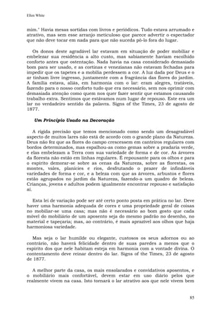 Ellen White


mim." Havia mesas sortidas com livros e periódicos. Tudo estava arrumado e
atrativo, mas sem esse arranjo meticuloso que parece advertir o espectador
que não deve tocar em nada para que não suceda pô-lo fora do lugar.

   Os donos deste agradável lar estavam em situação de poder mobiliar e
embelezar sua residência a alto custo, mas sabiamente haviam escolhido
conforto antes que ostentação. Nada havia na casa considerado demasiado
bom para ser usado, e as cortinas e venezianas não estavam fechadas para
impedir que os tapetes e a mobília perdessem a cor. A luz dada por Deus e o
ar tinham livre ingresso, juntamente com a fragrância das flores do jardim.
A família estava, aliás, em harmonia com o lar: eram alegres, tratáveis,
fazendo para o nosso conforto tudo que era necessário, sem nos oprimir com
demasiada atenção como quem nos quer fazer sentir que estamos causando
trabalho extra. Sentimos que estávamos num lugar de repouso. Este era um
lar no verdadeiro sentido da palavra. Signs of the Times, 23 de agosto de
1877.

    Um Princípio Usado na Decoração

    A rígida precisão que temos mencionado como sendo um desagradável
aspecto de muitos lares não está de acordo com o grande plano da Natureza.
Deus não fez que as flores do campo crescessem em canteiros regulares com
bordos determinados, mas espalhou-as como gemas sobre a pradaria verde,
e elas embelezam a Terra com sua variedade de forma e de cor. As árvores
da floresta não estão em linhas regulares. É repousante para os olhos e para
o espírito demorar-se sobre as cenas da Natureza, sobre as florestas, os
montes, vales, planícies e rios, desfrutando o prazer de infindáveis
variedades de forma e cor, e a beleza com que as árvores, arbustos e flores
estão agrupados no jardim da Natureza, fazendo-a um quadro de beleza.
Crianças, jovens e adultos podem igualmente encontrar repouso e satisfação
aí.

  Esta lei de variação pode ser até certo ponto posta em prática no lar. Deve
haver uma harmonia adequada de cores e uma propriedade geral de coisas
no mobiliar-se uma casa; mas não é necessário ao bom gosto que cada
móvel do mobiliário de um aposento seja do mesmo padrão no desenho, no
material e tapeçaria; mas, ao contrário, é mais aprazível aos olhos que haja
harmoniosa variedade.

  Mas seja o lar humilde ou elegante, custosos os seus adornos ou ao
contrário, não haverá felicidade dentro de suas paredes a menos que o
espírito dos que nele habitam esteja em harmonia com a vontade divina. O
contentamento deve reinar dentro do lar. Signs of the Times, 23 de agosto
de 1877.

   A melhor parte da casa, os mais ensolarados e convidativos aposentos, e
o mobiliário mais confortável, devem estar em uso diário pelos que
realmente vivem na casa. Isto tornará o lar atrativo aos que nele vivem bem


                                                                          85
 