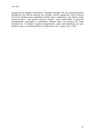 Ellen White


porque levava alegria, esperança e coragem consigo. Oh, que possamos ficar
satisfeitos com menos anseios do coração, menos apego por coisas difíceis
de serem obtidas para embelezar nossos lares, enquanto o que Deus avalia
acima de jóias - um espírito manso e quieto - não é acariciado. A graça da
simplicidade, mansidão e verdadeira afeição faria um paraíso do mais
humilde lar. É melhor suportar alegremente cada inconveniência do que
perder a paz e o contentamento. Testimonies, vol. 4, págs. 621 e 622.




                                                                        87
 