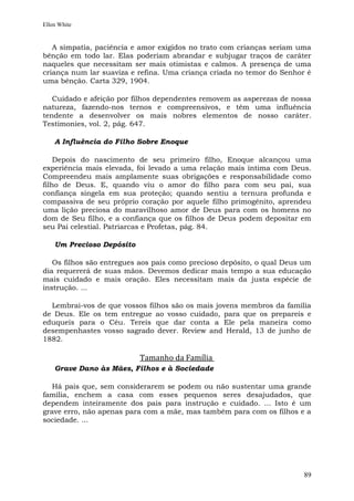 Ellen White


   A simpatia, paciência e amor exigidos no trato com crianças seriam uma
bênção em todo lar. Elas poderiam abrandar e subjugar traços de caráter
naqueles que necessitam ser mais otimistas e calmos. A presença de uma
criança num lar suaviza e refina. Uma criança criada no temor do Senhor é
uma bênção. Carta 329, 1904.

   Cuidado e afeição por filhos dependentes removem as asperezas de nossa
natureza, fazendo-nos ternos e compreensivos, e têm uma influência
tendente a desenvolver os mais nobres elementos de nosso caráter.
Testimonies, vol. 2, pág. 647.

    A Influência do Filho Sobre Enoque

    Depois do nascimento de seu primeiro filho, Enoque alcançou uma
experiência mais elevada, foi levado a uma relação mais íntima com Deus.
Compreendeu mais amplamente suas obrigações e responsabilidade como
filho de Deus. E, quando viu o amor do filho para com seu pai, sua
confiança singela em sua proteção; quando sentiu a ternura profunda e
compassiva de seu próprio coração por aquele filho primogênito, aprendeu
uma lição preciosa do maravilhoso amor de Deus para com os homens no
dom de Seu filho, e a confiança que os filhos de Deus podem depositar em
seu Pai celestial. Patriarcas e Profetas, pág. 84.

    Um Precioso Depósito

   Os filhos são entregues aos pais como precioso depósito, o qual Deus um
dia requererá de suas mãos. Devemos dedicar mais tempo a sua educação
mais cuidado e mais oração. Eles necessitam mais da justa espécie de
instrução. ...

  Lembrai-vos de que vossos filhos são os mais jovens membros da família
de Deus. Ele os tem entregue ao vosso cuidado, para que os prepareis e
eduqueis para o Céu. Tereis que dar conta a Ele pela maneira como
desempenhastes vosso sagrado dever. Review and Herald, 13 de junho de
1882.

                           Tamanho da Família
    Grave Dano às Mães, Filhos e à Sociedade

   Há pais que, sem considerarem se podem ou não sustentar uma grande
família, enchem a casa com esses pequenos seres desajudados, que
dependem inteiramente dos pais para instrução e cuidado. ... Isto é um
grave erro, não apenas para com a mãe, mas também para com os filhos e a
sociedade. ...




                                                                        89
 