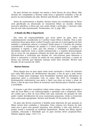 Ellen White


  Os pais deviam ter sempre em mente o bem futuro de seus filhos. Não
deviam ser compelidos a devotar cada hora a opressivo trabalho a fim de
prover às necessidades da vida. Review and Herald, 24 de junho de 1890.

   Antes de aumentarem a família, deviam tomar em consideração se Deus
será glorificado ou desonrado se trouxerem filhos ao mundo. Deviam
procurar glorificar a Deus por sua união desde o princípio, e durante cada
ano de sua vida matrimonial. Testimonies, vol. 2, pág. 380.

    A Saúde da Mãe é Importante

   Em vista da responsabilidade que recai sobre os pais, deve ser
cuidadosamente considerado se é melhor trazer filhos à família. Tem a mãe
suficiente força para deles cuidar? E pode o pai dar-se à prerrogativa de bem
modelar e retamente educar a criança? Quão pouco é o destino da criança
considerado! A satisfação da paixão é o único pensamento, e cargas são
impostas à esposa e mãe, que lhe minam a vitalidade e paralisam a
faculdade espiritual. Com a saúde enfraquecida e o espírito desencorajado
ela se cerca de um pequeno rebanho do qual não pode cuidar como devia.
Faltando-lhes a instrução que deviam ter, eles crescem para desonrar a
Deus e comunicar a outros os males de sua própria natureza, e assim se
forma um exército que Satanás maneja como bem entende. Review and
Herald, 25 de outubro de 1892.

    Outros Fatores

   Deus deseja que os pais ajam como seres racionais e vivam de maneira
que cada filho possa ser devidamente educado, a fim de que a mãe tenha
força e tempo para empregar suas faculdades mentais para disciplinar os
pequenos para a associação com os anjos. Ela deve ter coragem de
desempenhar nobremente sua parte e fazer sua obra no temor e amor de
Deus, a fim de que seus filhos se mostrem uma bênção para a família e para
a sociedade.

   O esposo e pai deve considerar todas estas coisas, não venha a esposa e
mãe de seus filhos a ser sobrecarregada e oprimida com o desânimo. Deve
ele cuidar que a mãe de seus filhos não seja colocada em posição de não
poder cuidar devidamente de seus numerosos pequenos, vindo a crescerem
sem a educação apropriada. Review and Herald, 24 de junho de 1890.

    Os pais não devem aumentar a família mais depressa do que possam os
filhos serem bem cuidados e educados. Uma criança nos braços da mãe
cada ano é para esta grande injustiça. Isto debilita, e não raro destrói, o
prazer social e aumenta as misérias domésticas. Rouba aos filhos aquele
cuidado, educação e felicidade que os pais sentem dever propiciar-lhes.
Solemn Appeal, págs. 110 e 111.




                                                                          90
 