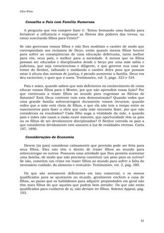 Ellen White


    Conselho a Pais com Família Numerosa

   A pergunta que vos compete fazer é: "Estou formando uma família para
fortalecer a influência e engrossar as fileiras dos poderes das trevas, ou
estou suscitando filhos para Cristo?"

Se não governais vossos filhos e não lhes modelais o caráter de modo que
correspondam aos reclamos de Deus, então quanto menos filhos houver
para sofrer as conseqüências de uma educação defeituosa, tanto melhor
para vós, seus pais, e melhor para a sociedade. A menos que os filhos
possam ser educados e disciplinados desde o berço por uma mãe sábia e
judiciosa, que seja conscienciosa e diligente, e que governe sua casa no
temor do Senhor, talhando e moldando o caráter deles para que possam
estar à altura das normas de justiça, é pecado aumentar a família. Deus vos
deu raciocínio, e quer que o useis. Testimonies, vol. 5, págs. 323 e 324.

  Pais e mães, quando sabeis que sois deficientes no conhecimento de como
educar vossos filhos para o Mestre, por que não aprendeis vossa lição? Por
que continuais a trazer filhos ao mundo para engrossar as fileiras de
Satanás? Está Deus contente com esta demonstração? Quando vedes que
uma grande família sobrecarregará duramente vossos recursos; quando
vedes que a mãe está cheia de filhos, e que ela não tem o tempo entre os
nascimentos para fazer a obra que cada mãe necessita fazer, por que não
considerais os resultados? Cada filho suga a vitalidade da mãe, e quando
pais e mães não usam a razão neste assunto, que oportunidade têm os pais
ou os filhos de ser devidamente disciplinados? O Senhor convida os pais a
que considerem devidamente este assunto à luz de realidades eternas. Carta
107, 1890.

    Considerações de Economia

  Devem [os pais] considerar calmamente que provisão pode ser feita para
seus filhos. Eles não têm o direito de trazer filhos ao mundo para
sobrecarregar os outros. Possuem uma atividade que lhes permita sustentar
uma família, de modo que não precisem constituir um peso para os outros?
Se não, cometem um crime em trazer filhos ao mundo para sofrer a falta do
necessário cuidado, do alimento e vestuário. Testimonies, vol. 2, pág. 380.

    Os que são seriamente deficientes em tato comercial, e os menos
qualificados para se ajustarem no mundo, geralmente enchem a casa de
filhos, ao passo que os habilidosos para adquirir propriedades em geral não
têm mais filhos do que aqueles que podem bem atender. Os que não estão
qualificados para cuidarem de si, não deviam ter filhos. Solemn Appeal, pág.
103.




                                                                         91
 