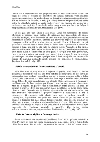 Ellen White


divina. Dedicai vosso amor aos pequenos sem lar que vos estão ao redor. Em
lugar de cerrar o coração aos membros da família humana, vede quantos
desses pequenos sem lar podeis levar na doutrina e admoestação do Senhor.
Há abundância de trabalho a todo que deseje fazê-lo. Empenhando-se neste
setor de atividade cristã, a igreja pode crescer em número de membros e
enriquecer no espírito. A tarefa de salvar os que não têm lar e os órfãos é
responsabilidade de cada um. Manuscrito 38, 1895.

   Se os que não têm filhos e aos quais Deus fez mordomos de meios
abrissem o coração para cuidar de crianças que necessitam de amor,
cuidado e afeição, assistindo com os bens deste mundo, poderiam ser muito
mais felizes do que o são hoje. Sempre que estiverem expostos às influências
corruptoras destes últimos dias, jovens que não têm a piedade de um pai
para deles cuidar nem o terno amor de uma mãe, alguém tem o dever de
ocupar o lugar do pai ou da mãe de alguns deles. Aprendei a dar amor,
afeição e simpatia. Todo o que professa ter um Pai no Céu de quem esperam
que deles cuide e finalmente os leve para o lar que lhes tem preparado,
devem sentir a solene obrigação que sobre eles repousa de serem amigos
para os que não têm amigos e pai para os órfãos, de ajudar as viúvas e de
serem de alguma utilidade neste mundo no benefício à humanidade.
Testimonies, vol. 2, pág. 329.

    Devem as Esposas de Pastores Adotar Filhos?

   Tem sido feita a pergunta se a esposa de pastor deve adotar crianças
pequenas. Respondo: Se ela não tem aptidão de empenhar-se no trabalho
missionário fora do lar, e considera seu dever tomar crianças órfãs e delas
cuidar, ela pode fazer um bom trabalho. Mas seja a escolha feita primeiro
entre filhos de pais guardadores do sábado. Deus abençoará a homens e
mulheres que de boa vontade partilham o seu lar com os que não o têm.
Mas se a esposa do pastor pode desempenhar parte pessoal na obra de
educar a outros, deve ela consagrar suas faculdades a Deus como uma
obreira cristã. Deve ela ser verdadeira ajudante do marido, assistindo-o em
seu trabalho, melhorando o próprio intelecto e ajudando-o a dar a
mensagem. O caminho está aberto para que a mulher humilde e
consagrada, dignificada pela graça de Cristo, visite os que necessitam de
auxílio e derrame luz nas almas desencorajadas. Elas podem levantar os
abatidos orando com eles e apontando-lhes a Cristo. Não deviam, pois,
devotar seu tempo e forças a um pequenino e desamparado mortal que
necessite de constante cuidado e atenção. Não devem assim
voluntariamente atar as próprias mãos. Testimonies, vol. 6, pág. 285.

    Abrir os Lares a Órfãos e Desamparados

  Tanto quanto estiver em vossa capacidade, fazei um lar para os que não o
têm. Prepare-se cada um para desempenhar uma parte para o êxito desta
obra. Disse o Senhor a Pedro: "Apascenta os Meus cordeiros." João 21:15.




                                                                         94
 