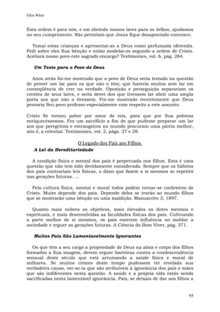 Ellen White


Esta ordem é para nós, e em abrindo nossos lares para os órfãos, ajudamos
no seu cumprimento. Não permitais que Jesus fique desapontado convosco.

  Tomai estas crianças e apresentai-as a Deus como perfumada oferenda.
Pedi sobre eles Sua bênção e então modelai-os segundo a ordem de Cristo.
Aceitará nosso povo este sagrado encargo? Testimonies, vol. 6, pág. 284.

    Um Teste para o Povo de Deus

   Anos atrás foi-me mostrado que o povo de Deus seria testado na questão
de prover um lar para os que não o têm; que haveria muitos sem lar em
conseqüência de crer na verdade. Oposição e perseguição separariam os
crentes de seus lares, e seria dever dos que tivessem lar abrir uma ampla
porta aos que não o tivessem. Foi-me mostrado recentemente que Deus
provaria Seu povo professo especialmente com respeito a este assunto.

Cristo Se tornou pobre por amor de nós, para que por Sua pobreza
enriquecêssemos. Fez um sacrifício a fim de que pudesse preparar um lar
aos que peregrinos e estrangeiros no mundo procuram uma pátria melhor,
isto é, a celestial. Testimonies, vol. 2, págs. 27 e 28.

                       O Legado dos Pais aos Filhos
    A Lei da Hereditariedade

  A condição física e mental dos pais é perpetuada nos filhos. Esta é uma
questão que não tem sido devidamente considerada. Sempre que os hábitos
dos pais contrariam leis físicas, o dano que fazem a si mesmos se repetirá
nas gerações futuras. ...

  Pela cultura física, mental e moral todos podem tornar-se coobreiros de
Cristo. Muito depende dos pais. Depende deles se trarão ao mundo filhos
que se mostrarão uma bênção ou uma maldição. Manuscrito 3, 1897.

  Quanto mais nobres os objetivos, mais elevados os dotes mentais e
espirituais, e mais desenvolvidas as faculdades físicas dos pais. Cultivando
a parte melhor de si mesmos, os pais exercem influência no moldar a
sociedade e erguer as gerações futuras. A Ciência do Bom Viver, pág. 371.

    Muitos Pais São Lamentavelmente Ignorantes

   Os que têm a seu cargo a propriedade de Deus na alma e corpo dos filhos
formados a Sua imagem, devem erguer barreiras contra a condescendência
sensual deste século que está arruinando a saúde física e moral de
milhares. Se muitos crimes deste tempo pudessem ter revelada sua
verdadeira causa, ver-se-ia que são atribuíveis à ignorância dos pais e mães
que são indiferentes nesta questão. A saúde e a própria vida estão sendo
sacrificadas nesta lamentável ignorância. Pais, se deixais de dar aos filhos a


                                                                           95
 