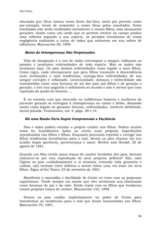 Ellen White


educação que Deus tornou vosso dever dar-lhes, tanto por preceito como
por exemplo, tereis de responder a vosso Deus pelos resultados. Estes
resultados não serão confinados meramente a vossos filhos, mas alcançarão
gerações. Assim como um cardo que se permite crescer no campo produz
uma colheita segundo a sua espécie, os pecados resultantes de vossa
negligência realizarão a ruína de todos que estiverem em sua esfera de
influência. Manuscrito 58, 1899.

    Males de Intemperança São Perpetuados

   Vida de dissipação e o uso de vinho corrompem o sangue, inflamam as
paixões e produzem enfermidades de toda espécie. Mas os males não
terminam aqui. Os pais deixam enfermidades como legado a seus filhos.
Como regra, cada intemperante que gera filhos transmite à descendência
suas inclinações e más tendências; outorga-lhes enfermidades de seu
sangue corrupto e inflamado. Licenciosidade, doenças e imbecilidade são
transmitidas como uma herança de ais dos pais aos filhos e de geração a
geração, e isto traz angústia e sofrimento ao mundo e não é menos que uma
repetição da queda do homem. ...

  E no entanto com que descuido ou indiferença homens e mulheres da
presente geração se entregam à intemperança no comer e beber, deixando
assim como legado às gerações futuras, enfermidades, intelecto debilitado,
moral poluída. Testimonies, vol. 4, págs. 30 e 31.

    Há uma Razão Para Dupla Compreensão e Paciência

    Pais e mães podem estudar o próprio caráter nos filhos. Podem muitas
vezes ler humilhantes lições ao verem suas próprias imperfeições
reproduzidas nos filhos e filhas. Enquanto procuram reprimir e corrigir nos
filhos tendências hereditárias para o mal, devem os pais chamar em seu
auxílio dupla paciência, perseverança e amor. Review and Herald, 30 de
agosto de 1881.

Quando um filho revela maus traços de caráter herdados dos pais, deverão
enfurecer-se por esta reprodução de seus próprios defeitos? Não, não!
Vigiem os pais cuidadosamente a si mesmos, evitando toda grosseria e
rudeza, não venham estes defeitos a serem vistos uma vez mais em seus
filhos. Signs of the Times, 25 de setembro de 1901.

  Manifestai a mansidão e docilidade de Cristo no trato com os pequenos
caprichosos. Tende sempre em mente que eles receberam sua obstinação
como herança do pai e da mãe. Então tratai com os filhos que herdaram
vossos próprios traços de caráter. Manuscrito 142, 1898.

   Devem os pais confiar implicitamente no poder de Cristo para
transformar as tendências para o mal que foram transmitidas aos filhos.
Manuscrito 79, 1901.


                                                                         96
 