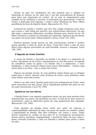 Ellen White


   Devem os pais ser cuidadosos em não permitir que o espírito de
dissensão se insinue no lar; pois este é um dos instrumentos de Satanás
para fazer sua impressão no caráter. Se os pais se empenharem pela
unidade no lar mediante o inculcar os princípios que governaram a vida de
Cristo, a dissensão será expulsa, e união e amor habitarão ali. Pais e filhos
partilharão do dom do Espírito Santo. Manuscrito 53, 1912.

    Lembrem-se marido e mulher que eles têm cargas bastantes para levar
sem tornar a vida infeliz por permitir que sobrevenham diferenças. Os que
dão lugar a pequenas diferenças convidam Satanás para dentro do lar. Os
filhos contraem o espírito de contenda por ninharias. Agências do mal fazem
sua parte em tornar pais e filhos desleais a Deus. Carta 133, 1904.

    Embora possam surgir provas na vida matrimonial, marido e mulher
devem guardar a alma no amor de Deus. O pai deve olhar a mãe de seus
filhos como alguém merecedora de toda bondade, ternura e simpatia. Carta
198, 1901.

    O Segredo da União Familiar

  A causa da divisão e discórdia na família e na igreja é a separação de
Cristo. Aproximar-se de Cristo é aproximarem-se uns dos outros. O segredo
da verdadeira união na igreja e na família não é a diplomacia, o trato
habilidoso, o sobre-humano esforço para vencer dificuldades - embora haja
muito disto a ser feito - mas a união com Cristo.

   Figurai um grande círculo, de cuja periferia saiam linhas que se dirigem
todas para o centro. Quanto mais próximo do centro mais próximas estão
estas linhas umas das outras.

  Assim é na vida cristã. Quanto mais perto nos achegamos de Cristo, mais
perto estaremos uns dos outros. Deus é glorificado quando Seu povo se une
em ação harmoniosa. Carta 49, 1904.

    Ajudem-se uns aos Outros

  A família firme é um sagrado organismo social, em que cada membro deve
desempenhar sua parte, um ajudando ao outro. A obra do lar deve mover-se
suavemente, como as diferentes partes de uma maquinaria bem regulada.
Manuscrito 129, 1903.

   Cada membro da família devia sentir que sobre ele repousa a
responsabilidade individual de fazer sua parte em ajudar no conforto, ordem
e regularidade da família. Não deve trabalhar um contra o outro. Todos
devem empenhar-se unidos na boa obra de se encorajarem mutuamente;
devem exercer gentileza, longanimidade e paciência; falar em tom calmo e
baixo, evitando confusão; e cada um fazendo o melhor para aliviar o fardo
da mãe...


                                                                          99
 