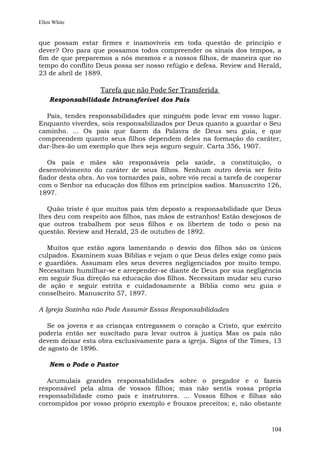 Ellen White


que possam estar firmes e inamovíveis em toda questão de princípio e
dever? Oro para que possamos todos compreender os sinais dos tempos, a
fim de que preparemos a nós mesmos e a nossos filhos, de maneira que no
tempo do conflito Deus possa ser nosso refúgio e defesa. Review and Herald,
23 de abril de 1889.

                   Tarefa que não Pode Ser Transferida
    Responsabilidade Intransferível dos Pais

  Pais, tendes responsabilidades que ninguém pode levar em vosso lugar.
Enquanto viverdes, sois responsabilizados por Deus quanto a guardar o Seu
caminho. ... Os pais que fazem da Palavra de Deus seu guia, e que
compreendem quanto seus filhos dependem deles na formação do caráter,
dar-lhes-ão um exemplo que lhes seja seguro seguir. Carta 356, 1907.

   Os pais e mães são responsáveis pela saúde, a constituição, o
desenvolvimento do caráter de seus filhos. Nenhum outro devia ser feito
fiador desta obra. Ao vos tornardes pais, sobre vós recai a tarefa de cooperar
com o Senhor na educação dos filhos em princípios sadios. Manuscrito 126,
1897.

   Quão triste é que muitos pais têm deposto a responsabilidade que Deus
lhes deu com respeito aos filhos, nas mãos de estranhos! Estão desejosos de
que outros trabalhem por seus filhos e os libertem de todo o peso na
questão. Review and Herald, 25 de outubro de 1892.

   Muitos que estão agora lamentando o desvio dos filhos são os únicos
culpados. Examinem suas Bíblias e vejam o que Deus deles exige como pais
e guardiões. Assumam eles seus deveres negligenciados por muito tempo.
Necessitam humilhar-se e arrepender-se diante de Deus por sua negligência
em seguir Sua direção na educação dos filhos. Necessitam mudar seu curso
de ação e seguir estrita e cuidadosamente a Bíblia como seu guia e
conselheiro. Manuscrito 57, 1897.

A Igreja Sozinha não Pode Assumir Essas Responsabilidades

  Se os jovens e as crianças entregassem o coração a Cristo, que exército
poderia então ser suscitado para levar outros à justiça Mas os pais não
devem deixar esta obra exclusivamente para a igreja. Signs of the Times, 13
de agosto de 1896.

    Nem o Pode o Pastor

   Acumulais grandes responsabilidades sobre o pregador e o fazeis
responsável pela alma de vossos filhos; mas não sentis vossa própria
responsabilidade como pais e instrutores. ... Vossos filhos e filhas são
corrompidos por vosso próprio exemplo e frouxos preceitos; e, não obstante



                                                                          104
 