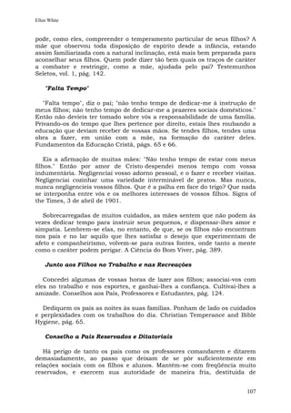 Ellen White


pode, como eles, compreender o temperamento particular de seus filhos? A
mãe que observou toda disposição de espírito desde a infância, estando
assim familiarizada com a natural inclinação, está mais bem preparada para
aconselhar seus filhos. Quem pode dizer tão bem quais os traços de caráter
a combater e restringir, como a mãe, ajudada pelo pai? Testemunhos
Seletos, vol. 1, pág. 142.

    "Falta Tempo"

   "Falta tempo", diz o pai; "não tenho tempo de dedicar-me à instrução de
meus filhos; não tenho tempo de dedicar-me a prazeres sociais domésticos."
Então não devíeis ter tomado sobre vós a responsabilidade de uma família.
Privando-os do tempo que lhes pertence por direito, estais lhes roubando a
educação que deviam receber de vossas mãos. Se tendes filhos, tendes uma
obra a fazer, em união com a mãe, na formação do caráter deles.
Fundamentos da Educação Cristã, págs. 65 e 66.

    Eis a afirmação de muitas mães: "Não tenho tempo de estar com meus
filhos." Então por amor de Cristo despendei menos tempo com vossa
indumentária. Negligenciai vosso adorno pessoal, e o fazer e receber visitas.
Negligenciai cozinhar uma variedade interminável de pratos. Mas nunca,
nunca negligencieis vossos filhos. Que é a palha em face do trigo? Que nada
se interponha entre vós e os melhores interesses de vossos filhos. Signs of
the Times, 3 de abril de 1901.

   Sobrecarregadas de muitos cuidados, as mães sentem que não podem às
vezes dedicar tempo para instruir seus pequenos, e dispensar-lhes amor e
simpatia. Lembrem-se elas, no entanto, de que, se os filhos não encontram
nos pais e no lar aquilo que lhes satisfaz o desejo que experimentam de
afeto e companheirismo, volvem-se para outras fontes, onde tanto a mente
como o caráter podem perigar. A Ciência do Bom Viver, pág. 389.

    Junto aos Filhos no Trabalho e nas Recreações

   Concedei algumas de vossas horas de lazer aos filhos; associai-vos com
eles no trabalho e nos esportes, e ganhai-lhes a confiança. Cultivai-lhes a
amizade. Conselhos aos Pais, Professores e Estudantes, pág. 124.

  Dediquem os pais as noites às suas famílias. Ponham de lado os cuidados
e perplexidades com os trabalhos do dia. Christian Temperance and Bible
Hygiene, pág. 65.

    Conselho a Pais Reservados e Ditatoriais

   Há perigo de tanto os pais como os professores comandarem e ditarem
demasiadamente, ao passo que deixam de se pôr suficientemente em
relações sociais com os filhos e alunos. Mantêm-se com freqüência muito
reservados, e exercem sua autoridade de maneira fria, destituída de


                                                                         107
 