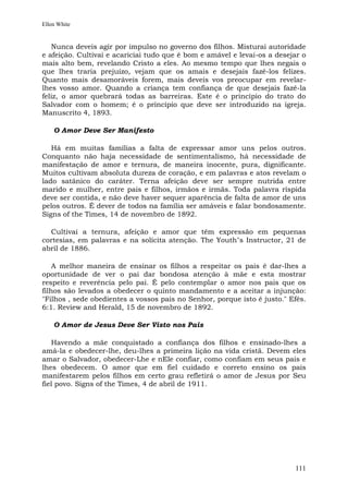 Ellen White


   Nunca deveis agir por impulso no governo dos filhos. Misturai autoridade
e afeição. Cultivai e acariciai tudo que é bom e amável e levai-os a desejar o
mais alto bem, revelando Cristo a eles. Ao mesmo tempo que lhes negais o
que lhes traria prejuízo, vejam que os amais e desejais fazê-los felizes.
Quanto mais desamoráveis forem, mais deveis vos preocupar em revelar-
lhes vosso amor. Quando a criança tem confiança de que desejais fazê-la
feliz, o amor quebrará todas as barreiras. Este é o princípio do trato do
Salvador com o homem; é o princípio que deve ser introduzido na igreja.
Manuscrito 4, 1893.

    O Amor Deve Ser Manifesto

   Há em muitas famílias a falta de expressar amor uns pelos outros.
Conquanto não haja necessidade de sentimentalismo, há necessidade de
manifestação de amor e ternura, de maneira inocente, pura, dignificante.
Muitos cultivam absoluta dureza de coração, e em palavras e atos revelam o
lado satânico do caráter. Terna afeição deve ser sempre nutrida entre
marido e mulher, entre pais e filhos, irmãos e irmãs. Toda palavra ríspida
deve ser contida, e não deve haver sequer aparência de falta de amor de uns
pelos outros. É dever de todos na família ser amáveis e falar bondosamente.
Signs of the Times, 14 de novembro de 1892.

  Cultivai a ternura, afeição e amor que têm expressão em pequenas
cortesias, em palavras e na solícita atenção. The Youth"s Instructor, 21 de
abril de 1886.

    A melhor maneira de ensinar os filhos a respeitar os pais é dar-lhes a
oportunidade de ver o pai dar bondosa atenção à mãe e esta mostrar
respeito e reverência pelo pai. É pelo contemplar o amor nos pais que os
filhos são levados a obedecer o quinto mandamento e a aceitar a injunção:
"Filhos , sede obedientes a vossos pais no Senhor, porque isto é justo." Efés.
6:1. Review and Herald, 15 de novembro de 1892.

    O Amor de Jesus Deve Ser Visto nos Pais

   Havendo a mãe conquistado a confiança dos filhos e ensinado-lhes a
amá-la e obedecer-lhe, deu-lhes a primeira lição na vida cristã. Devem eles
amar o Salvador, obedecer-Lhe e nEle confiar, como confiam em seus pais e
lhes obedecem. O amor que em fiel cuidado e correto ensino os pais
manifestarem pelos filhos em certo grau refletirá o amor de Jesus por Seu
fiel povo. Signs of the Times, 4 de abril de 1911.




                                                                          111
 