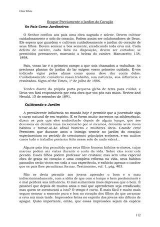 Ellen White



                 Ocupar Previamente o Jardim do Coração
    Os Pais Como Jardineiros

   O Senhor confiou aos pais uma obra sagrada e solene. Devem cultivar
cuidadosamente o solo do coração. Podem assim ser colaboradores de Deus.
Ele espera que guardem e cultivem cuidadosamente o jardim do coração de
seus filhos. Devem semear a boa semente, erradicando toda erva má. Cada
defeito de caráter, cada falta na disposição, devem ser cortados; se
permitidos permanecer, marearão a beleza do caráter. Manuscrito 138,
1898.

   Pais, vosso lar é o primeiro campo a que sois chamados a trabalhar. As
preciosas plantas do jardim do lar exigem vosso primeiro cuidado. É-vos
indicado vigiar pelas almas como quem deve dar conta delas.
Cuidadosamente considerai vosso trabalho, sua natureza, sua influência e
resultados. Signs of the Times, 1º de julho de 1886.

  Tendes diante da própria porta pequena gleba de terra para cuidar, e
Deus vos fará responsáveis por esta obra que vos pôs nas mãos. Review and
Herald, 15 de setembro de 1891.

    Cultivando o Jardim

   A prevalecente influência no mundo hoje é permitir que a juventude siga
o curso natural de seu espírito. E se forem muito travessos na adolescência,
dizem os pais que eles endireitarão depois de algum tempo, que aos
dezesseis ou dezoito anos raciocinarão por si mesmos, deixarão seus maus
hábitos e tornar-se-ão afinal homens e mulheres úteis. Grande erro!
Permitem que durante anos o inimigo semeie no jardim do coração;
experimentam no período do crescimento princípios errôneos, e em muitos
casos todo o trabalho posterior feito nesse solo de nada valerá...

  Alguns pais têm permitido que seus filhos formem hábitos errôneos, cujas
marcas podem ser vistas durante o resto da vida. Sobre eles recai este
pecado. Esses filhos podem professar ser cristãos; mas sem uma especial
obra de graça no coração e uma completa reforma na vida, seus hábitos
passados serão vistos em toda a sua experiência, e exibirão apenas o caráter
que os pais lhes permitiram formar. Testimonies, vol. 1, pág. 403.

   Não se devia permitir aos jovens aprender o bom e o mau
indiscriminadamente, com a idéia de que com o tempo o bem predominará e
o mal perderá sua influência. O mal aumentará mais depressa que o bem. É
possível que depois de muitos anos o mal que aprenderam seja erradicado;
mas quem se aventurará a isto? O tempo é curto. É mais fácil e muito mais
seguro semear a semente pura e boa no coração dos filhos do que arrancar
a erva má mais tarde. Impressões feitas no espírito dos jovens são difíceis de
apagar. Quão importante, então, que essas impressões sejam da espécie



                                                                          112
 