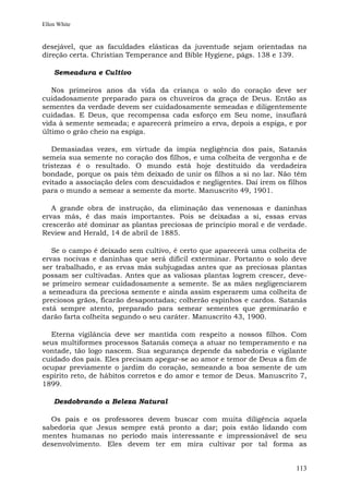 Ellen White


desejável, que as faculdades elásticas da juventude sejam orientadas na
direção certa. Christian Temperance and Bible Hygiene, págs. 138 e 139.

    Semeadura e Cultivo

   Nos primeiros anos da vida da criança o solo do coração deve ser
cuidadosamente preparado para os chuveiros da graça de Deus. Então as
sementes da verdade devem ser cuidadosamente semeadas e diligentemente
cuidadas. E Deus, que recompensa cada esforço em Seu nome, insuflará
vida à semente semeada; e aparecerá primeiro a erva, depois a espiga, e por
último o grão cheio na espiga.

   Demasiadas vezes, em virtude da ímpia negligência dos pais, Satanás
semeia sua semente no coração dos filhos, e uma colheita de vergonha e de
tristezas é o resultado. O mundo está hoje destituído da verdadeira
bondade, porque os pais têm deixado de unir os filhos a si no lar. Não têm
evitado a associação deles com descuidados e negligentes. Daí irem os filhos
para o mundo a semear a semente da morte. Manuscrito 49, 1901.

   A grande obra de instrução, da eliminação das venenosas e daninhas
ervas más, é das mais importantes. Pois se deixadas a si, essas ervas
crescerão até dominar as plantas preciosas de princípio moral e de verdade.
Review and Herald, 14 de abril de 1885.

   Se o campo é deixado sem cultivo, é certo que aparecerá uma colheita de
ervas nocivas e daninhas que será difícil exterminar. Portanto o solo deve
ser trabalhado, e as ervas más subjugadas antes que as preciosas plantas
possam ser cultivadas. Antes que as valiosas plantas logrem crescer, deve-
se primeiro semear cuidadosamente a semente. Se as mães negligenciarem
a semeadura da preciosa semente e ainda assim esperarem uma colheita de
preciosos grãos, ficarão desapontadas; colherão espinhos e cardos. Satanás
está sempre atento, preparado para semear sementes que germinarão e
darão farta colheita segundo o seu caráter. Manuscrito 43, 1900.

  Eterna vigilância deve ser mantida com respeito a nossos filhos. Com
seus multiformes processos Satanás começa a atuar no temperamento e na
vontade, tão logo nascem. Sua segurança depende da sabedoria e vigilante
cuidado dos pais. Eles precisam apegar-se ao amor e temor de Deus a fim de
ocupar previamente o jardim do coração, semeando a boa semente de um
espírito reto, de hábitos corretos e do amor e temor de Deus. Manuscrito 7,
1899.

    Desdobrando a Beleza Natural

  Os pais e os professores devem buscar com muita diligência aquela
sabedoria que Jesus sempre está pronto a dar; pois estão lidando com
mentes humanas no período mais interessante e impressionável de seu
desenvolvimento. Eles devem ter em mira cultivar por tal forma as


                                                                        113
 