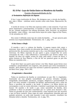 Ellen White



      IX. O Pai - Laço de União Entre os Membros da Família
                     Posição e Responsabilidades do Pai
    A Verdadeira Definição de Esposo

  O lar é uma instituição de Deus. Ele designou que o círculo da família -
pai, mãe e filhos - existisse neste mundo como uma firma. Manuscrito 36,
1899.

  A tarefa de tornar o lar feliz não repousa sobre a mãe somente. O pai tem
parte importante a desempenhar. O marido é o laço de união dos tesouros
do lar, unindo mediante sua afeição devotada, forte, fervente, os membros
da família - mãe e filhos - nos mais fortes laços de união. Signs of the Times,
13 de setembro de 1877.

  Seu nome é definido como laço de união da família. ... Vi que poucos pais
sentem sua responsabilidade. Testimonies, vol. 1, pág. 547.

    O Pai Como o Chefe

    O marido e pai é a cabeça da família. A esposa espera dele amor e
interesse, bem como auxílio na educação dos filhos, e isso é justo. Os filhos
pertencem-lhe, da mesma maneira que a ela, e sua felicidade igualmente lhe
interessa. Os filhos esperam do pai apoio e guia; cumpre-lhe ter justa
concepção da vida, e das influências e associações que devem rodear sua
família; ele deve ser regido, acima de tudo, pelo amor e temor de Deus, e
pelos ensinos de Sua Palavra, a fim de lhe ser possível guiar os pés dos
filhos no caminho reto. ...

  O pai deve fazer sua parte para tornar o lar feliz. Sejam quais forem seus
cuidados e perplexidades nos negócios, não permita que estes ensombrem a
família; deve penetrar em casa com sorrisos e palavras aprazíveis. A Ciência
do Bom Viver, págs. 390 e 392.

    O Legislador e Sacerdote

   Todos os membros da família se centralizam no pai. Ele é o legislador,
ilustrando em sua própria varonilidade as severas virtudes: energia,
integridade, honestidade, paciência, coragem, diligência e prestatividade. O
pai é em certo sentido o sacerdote da família, apresentando ante o altar de
Deus o sacrifício da manhã e da tarde. A esposa e os filhos devem ser
encorajados a unir-se nesta oferenda e também a participar dos cânticos de
louvor. De manhã e de tarde o pai, como sacerdote da família, deve
confessar a Deus os pecados cometidos por si e pelos seus durante o dia.
Tanto os pecados de que tem conhecimento, como aqueles que são secretos
e que só Deus conhece. Essa regra de ação, zelosamente mantida pelo pai
quando presente, ou pela mãe quando o pai está ausente, resultará em
bênçãos sobre a família. Testimonies, vol. 2, pág. 701.


                                                                           118
 