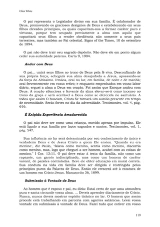 Ellen White


    O pai representa o Legislador divino em sua família. É colaborador de
Deus, promovendo os graciosos desígnios de Deus e estabelecendo em seus
filhos elevados princípios, os quais capacitam-nos a formar caráter puro e
virtuoso, porque tem ocupado previamente a alma com aquilo que
capacitará seus filhos a render obediência não somente a seus pais
terrestres, mas também ao Pai celestial. Signs of the Times, 10 de setembro
de 1894.

  O pai não deve trair seu sagrado depósito. Não deve ele em ponto algum
ceder sua autoridade paterna. Carta 9, 1904.

    Andar com Deus

   O pai... unirá seus filhos ao trono de Deus pela fé viva. Desconfiando de
sua própria força, achegará sua alma desajudada a Jesus, apossando-se
da força do Altíssimo. Irmãos, orai no lar, em família, de noite e de manhã;
orai ferventemente em vosso retiro; e enquanto empenhados em vosso labor
diário, erguei a alma a Deus em oração. Foi assim que Enoque andou com
Deus. A oração silenciosa e fervente da alma elevar-se-á como incenso ao
trono da graça e será aceitável a Deus como se oferecida no santuário. A
todos que assim O buscam, Cristo Se tornará um auxílio presente em tempo
de necessidade. Serão fortes no dia da adversidade. Testimonies, vol. 4, pág.
616.

    É Exigida Experiência Amadurecida

   O pai não deve ser como uma criança, movido apenas por impulso. Ele
está ligado a sua família por laços sagrados e santos. Testimonies, vol. 1,
pág. 547.

   Sua influência no lar será determinada por seu conhecimento do único e
verdadeiro Deus e de Jesus Cristo a quem Ele enviou. "Quando eu era
menino", diz Paulo, "falava como menino, sentia como menino, discorria
como menino, mas, logo que cheguei a ser homem, acabei com as coisas de
menino." I Cor. 13:11. O pai deve estar à testa da família, não como um
rapazote, um garoto indisciplinado, mas como um homem de caráter
varonil, de paixões controladas. Deve ele obter educação em moral correta.
Sua conduta na vida em família deve ser dirigida e restringida pelos
princípios puros da Palavra de Deus. Então ele crescerá até à estatura de
um homem em Cristo Jesus. Manuscrito 36, 1899.

    Submissão à Vontade de Deus

  Ao homem que é esposo e pai, eu diria: Estai certo de que uma atmosfera
pura e santa circunde vossa alma. ... Deveis aprender diariamente de Cristo.
Nunca, nunca deveis mostrar espírito tirânico no lar. O homem que assim
procede está trabalhando em parceria com agentes satânicas. Levai vossa
vontade em submissão à vontade de Deus. Fazei tudo que estiver em vosso


                                                                         119
 