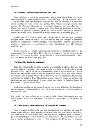 Ellen White


    O Primeiro Casamento Celebrado por Deus

   Deus celebrou o primeiro casamento. Assim esta instituição tem como
seu originador o Criador do Universo. "Venerado seja ... o matrimônio" (Heb.
13:4); foi esta uma das primeiras dádivas de Deus ao homem, e é uma das
duas instituições que, depois da queda, Adão trouxe consigo aquém das
portas do Paraíso. Quando os princípios divinos são reconhecidos e
obedecidos nesta relação, o casamento é uma bênção; preserva a pureza e
felicidade do gênero humano, provê as necessidades sociais do homem,
eleva a natureza física, intelectual e moral. Patriarcas e Profetas, pág. 46

   Aquele que deu Eva a Adão por companheira, operou Seu primeiro
milagre numa festa de bodas. Na sala festiva em que amigos e parentes
juntos se alegravam, Cristo começou Seu ministério público. Sancionou
assim o casamento, reconhecendo-o como instituição por Ele mesmo
estabelecida. ...

   Cristo honrou a relação matrimonial tornando-a também símbolo da
união entre Ele e os remidos. Ele próprio é o esposo; a esposa é a igreja, da
qual diz: "Tu és toda formosa, amiga Minha, e em ti não há mancha." Cant.
4:7. A Ciência do Bom Viver, pág. 356.

    Foi Suprida Toda Necessidade

   Adão foi circundado de tudo quanto seu coração pudesse desejar. Foi
suprida toda necessidade. Não havia pecado nem indícios de deterioração no
glorioso Éden. Anjos de Deus conversavam livre e amorosamente com o
santo par. Os felizes cantores alados gorjeavam seus livres, jubilosos cantos
de louvor a seu Criador. Os pacíficos animais, em feliz inocência, brincavam
em torno de Adão e Eva, obedientes a sua palavra. Adão se achava na
perfeição de sua varonilidade, a mais nobre das obras do Criador. Signs of
the Times, 11 de junho de 1874.

  Nenhuma sombra se interpunha entre eles e seu Criador. Conheciam a
Deus como seu benfazejo Pai, e em tudo a sua vontade se conformava com a
vontade de Deus.

E o caráter de Deus refletia-se no caráter de Adão. Sua glória revelava-se em
tudo quanto havia na Natureza. The Youth"s Instructor, 2 de junho de
1898.

    O Trabalho Foi Indicado Para Felicidade do Homem

  Deus é amante do belo. Ele nos deu inequívocas provas disto na obra de
Suas mãos. Plantou para nossos primeiros pais um belo jardim no Éden.
Fez crescerem da terra majestosas árvores de toda espécie, para utilidade e
para ornamentação. Foram formadas as belas flores, de rara beleza, de toda
cor e matiz, perfumando o ar. ... Era desígnio de Deus que o homem


                                                                          12
 