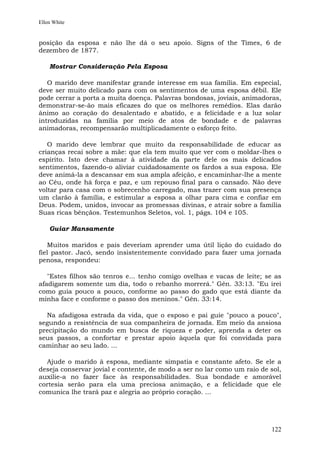 Ellen White


posição da esposa e não lhe dá o seu apoio. Signs of the Times, 6 de
dezembro de 1877.

    Mostrar Consideração Pela Esposa

   O marido deve manifestar grande interesse em sua família. Em especial,
deve ser muito delicado para com os sentimentos de uma esposa débil. Ele
pode cerrar a porta a muita doença. Palavras bondosas, joviais, animadoras,
demonstrar-se-ão mais eficazes do que os melhores remédios. Elas darão
ânimo ao coração do desalentado e abatido, e a felicidade e a luz solar
introduzidas na família por meio de atos de bondade e de palavras
animadoras, recompensarão multiplicadamente o esforço feito.

   O marido deve lembrar que muito da responsabilidade de educar as
crianças recai sobre a mãe: que ela tem muito que ver com o moldar-lhes o
espírito. Isto deve chamar à atividade da parte dele os mais delicados
sentimentos, fazendo-o aliviar cuidadosamente os fardos a sua esposa. Ele
deve animá-la a descansar em sua ampla afeição, e encaminhar-lhe a mente
ao Céu, onde há força e paz, e um repouso final para o cansado. Não deve
voltar para casa com o sobrecenho carregado, mas trazer com sua presença
um clarão à família, e estimular a esposa a olhar para cima e confiar em
Deus. Podem, unidos, invocar as promessas divinas, e atrair sobre a família
Suas ricas bênçãos. Testemunhos Seletos, vol. 1, págs. 104 e 105.

    Guiar Mansamente

   Muitos maridos e pais deveriam aprender uma útil lição do cuidado do
fiel pastor. Jacó, sendo insistentemente convidado para fazer uma jornada
penosa, respondeu:

   "Estes filhos são tenros e... tenho comigo ovelhas e vacas de leite; se as
afadigarem somente um dia, todo o rebanho morrerá." Gên. 33:13. "Eu irei
como guia pouco a pouco, conforme ao passo do gado que está diante da
minha face e conforme o passo dos meninos." Gên. 33:14.

  Na afadigosa estrada da vida, que o esposo e pai guie "pouco a pouco",
segundo a resistência de sua companheira de jornada. Em meio da ansiosa
precipitação do mundo em busca de riqueza e poder, aprenda a deter os
seus passos, a confortar e prestar apoio àquela que foi convidada para
caminhar ao seu lado. ...

  Ajude o marido à esposa, mediante simpatia e constante afeto. Se ele a
deseja conservar jovial e contente, de modo a ser no lar como um raio de sol,
auxilie-a no fazer face às responsabilidades. Sua bondade e amorável
cortesia serão para ela uma preciosa animação, e a felicidade que ele
comunica lhe trará paz e alegria ao próprio coração. ...




                                                                         122
 