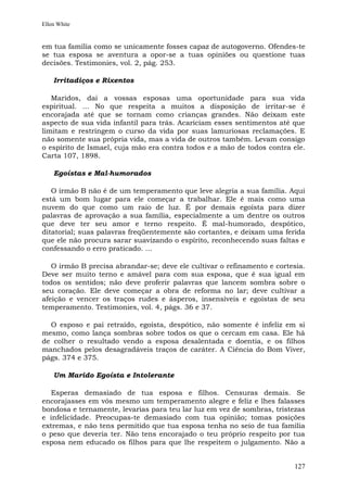 Ellen White


em tua família como se unicamente fosses capaz de autogoverno. Ofendes-te
se tua esposa se aventura a opor-se a tuas opiniões ou questione tuas
decisões. Testimonies, vol. 2, pág. 253.

    Irritadiços e Rixentos

   Maridos, dai a vossas esposas uma oportunidade para sua vida
espiritual. ... No que respeita a muitos a disposição de irritar-se é
encorajada até que se tornam como crianças grandes. Não deixam este
aspecto de sua vida infantil para trás. Acariciam esses sentimentos até que
limitam e restringem o curso da vida por suas lamuriosas reclamações. E
não somente sua própria vida, mas a vida de outros também. Levam consigo
o espírito de Ismael, cuja mão era contra todos e a mão de todos contra ele.
Carta 107, 1898.

    Egoístas e Mal-humorados

   O irmão B não é de um temperamento que leve alegria a sua família. Aqui
está um bom lugar para ele começar a trabalhar. Ele é mais como uma
nuvem do que como um raio de luz. É por demais egoísta para dizer
palavras de aprovação a sua família, especialmente a um dentre os outros
que deve ter seu amor e terno respeito. É mal-humorado, despótico,
ditatorial; suas palavras freqüentemente são cortantes, e deixam uma ferida
que ele não procura sarar suavizando o espírito, reconhecendo suas faltas e
confessando o erro praticado. ...

   O irmão B precisa abrandar-se; deve ele cultivar o refinamento e cortesia.
Deve ser muito terno e amável para com sua esposa, que é sua igual em
todos os sentidos; não deve proferir palavras que lancem sombra sobre o
seu coração. Ele deve começar a obra de reforma no lar; deve cultivar a
afeição e vencer os traços rudes e ásperos, insensíveis e egoístas de seu
temperamento. Testimonies, vol. 4, págs. 36 e 37.

  O esposo e pai retraído, egoísta, despótico, não somente é infeliz em si
mesmo, como lança sombras sobre todos os que o cercam em casa. Ele há
de colher o resultado vendo a esposa desalentada e doentia, e os filhos
manchados pelos desagradáveis traços de caráter. A Ciência do Bom Viver,
págs. 374 e 375.

    Um Marido Egoísta e Intolerante

   Esperas demasiado de tua esposa e filhos. Censuras demais. Se
encorajasses em vós mesmo um temperamento alegre e feliz e lhes falasses
bondosa e ternamente, levarias para teu lar luz em vez de sombras, tristezas
e infelicidade. Preocupas-te demasiado com tua opinião; tomas posições
extremas, e não tens permitido que tua esposa tenha no seio de tua família
o peso que deveria ter. Não tens encorajado o teu próprio respeito por tua
esposa nem educado os filhos para que lhe respeitem o julgamento. Não a


                                                                         127
 