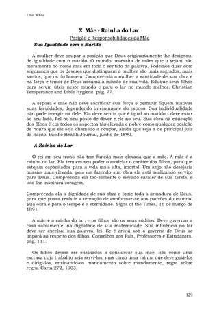 Ellen White



                       X. Mãe - Rainha do Lar
                   Posição e Responsabilidades da Mãe
    Sua Igualdade com o Marido

  A mulher deve ocupar a posição que Deus originariamente lhe designou,
de igualdade com o marido. O mundo necessita de mães que o sejam não
meramente no nome mas em todo o sentido da palavra. Podemos dizer com
segurança que os deveres que distinguem a mulher são mais sagrados, mais
santos, que os do homem. Compreenda a mulher a santidade de sua obra e
na força e temor de Deus assuma a missão de sua vida. Eduque seus filhos
para serem úteis neste mundo e para o lar no mundo melhor. Christian
Temperance and Bible Hygiene, pág. 77.

  A esposa e mãe não deve sacrificar sua força e permitir fiquem inativas
suas faculdades, dependendo inteiramente do esposo. Sua individualidade
não pode imergir na dele. Ela deve sentir que é igual ao marido - deve estar
ao seu lado, fiel no seu posto de dever e ele no seu. Sua obra na educação
dos filhos é em todos os aspectos tão elevada e nobre como qualquer posição
de honra que ele seja chamado a ocupar, ainda que seja a de principal juiz
da nação. Pacific Health Journal, junho de 1890.

    A Rainha do Lar

   O rei em seu trono não tem função mais elevada que a mãe. A mãe é a
rainha do lar. Ela tem em seu poder o modelar o caráter dos filhos, para que
estejam capacitados para a vida mais alta, imortal. Um anjo não desejaria
missão mais elevada; pois em fazendo sua obra ela está realizando serviço
para Deus. Compreenda ela tão-somente o elevado caráter de sua tarefa, e
isto lhe inspirará coragem.

Compreenda ela a dignidade de sua obra e tome toda a armadura de Deus,
para que possa resistir a tentação de conformar-se aos padrões do mundo.
Sua obra é para o tempo e a eternidade. Signs of the Times, 16 de março de
1891.

  A mãe é a rainha do lar, e os filhos são os seus súditos. Deve governar a
casa sabiamente, na dignidade de sua maternidade. Sua influência no lar
deve ser excelsa; sua palavra, lei. Se é cristã sob o governo de Deus se
imporá ao respeito dos filhos. Conselhos aos Pais, Professores e Estudantes,
pág. 111.

   Os filhos devem ser ensinados a considerar sua mãe, não como uma
escrava cujo trabalho seja servi-los, mas como uma rainha que deve guiá-los
e dirigi-los, ensinando-os mandamento sobre mandamento, regra sobre
regra. Carta 272, 1903.




                                                                        129
 