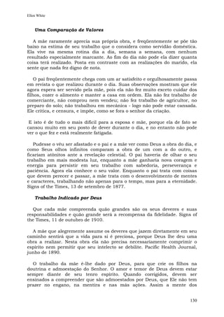 Ellen White


    Uma Comparação de Valores

   A mãe raramente aprecia sua própria obra, e freqüentemente se põe tão
baixo na estima de seu trabalho que o considera como servidão doméstica.
Ela vive na mesma rotina dia a dia, semana a semana, com nenhum
resultado especialmente marcante. Ao fim do dia não pode ela dizer quanta
coisa terá realizado. Posta em contraste com as realizações do marido, ela
sente que nada fez digno de nota.

    O pai freqüentemente chega com um ar satisfeito e orgulhosamente passa
em revista o que realizou durante o dia. Suas observações mostram que ele
agora espera ser servido pela mãe, pois ela não fez muito exceto cuidar dos
filhos, cozer o alimento e manter a casa em ordem. Ela não fez trabalho de
comerciante, não comprou nem vendeu; não fez trabalho de agricultor, no
preparo do solo; não trabalhou em mecânica - logo não pode estar cansada.
Ele critica, e censura, e impõe, como se fora o senhor da criação.

 E isto é de tudo o mais difícil para a esposa e mãe, porque ela de fato se
cansou muito em seu posto de dever durante o dia, e no entanto não pode
ver o que fez e está realmente fatigada.

   Pudesse o véu ser afastado e o pai e a mãe ver como Deus a obra do dia, e
como Seus olhos infinitos comparam a obra de um com a do outro, e
ficariam atônitos ante a revelação celestial. O pai haveria de olhar o seu
trabalho em mais modesta luz, enquanto a mãe ganharia nova coragem e
energia para persistir em seu trabalho com sabedoria, perseverança e
paciência. Agora ela conhece o seu valor. Enquanto o pai trata com coisas
que devem perecer e passar, a mãe trata com o desenvolvimento de mentes
e caracteres, trabalhando não apenas para o tempo, mas para a eternidade.
Signs of the Times, 13 de setembro de 1877.

    Trabalho Indicado por Deus

   Que cada mãe compreenda quão grandes são os seus deveres e suas
responsabilidades e quão grande será a recompensa da fidelidade. Signs of
the Times, 11 de outubro de 1910.

  A mãe que alegremente assume os deveres que jazem diretamente em seu
caminho sentirá que a vida para si é preciosa, porque Deus lhe deu uma
obra a realizar. Nesta obra ela não precisa necessariamente comprimir o
espírito nem permitir que seu intelecto se debilite. Pacific Health Journal,
junho de 1890.

  O trabalho da mãe é-lhe dado por Deus, para que crie os filhos na
doutrina e admoestação do Senhor. O amor e temor de Deus devem estar
sempre diante de seu tenro espírito. Quando corrigidos, devem ser
ensinados a compreender que são admoestados por Deus, que Ele não tem
prazer no engano, na mentira e nas más ações. Assim a mente dos


                                                                        130
 
