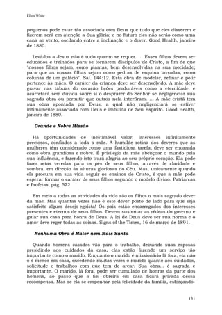 Ellen White


pequenos pode estar tão associada com Deus que tudo que eles disserem e
fizerem será em atenção a Sua glória; e no futuro eles não serão como uma
cana ao vento, oscilando entre a inclinação e o dever. Good Health, janeiro
de 1880.

   Levá-los a Jesus não é tudo quanto se requer. ... Esses filhos devem ser
educados e treinados para se tornarem discípulos de Cristo, a fim de que
"nossos filhos sejam, como plantas, bem desenvolvidas na sua mocidade;
para que as nossas filhas sejam como pedras de esquina lavradas, como
colunas de um palácio". Sal. 144:12. Esta obra de modelar, refinar e polir
pertence às mães. O caráter da criança deve ser desenvolvido. A mãe deve
gravar nas tábuas do coração lições perduráveis como a eternidade; e
acarretará sem dúvida sobre si o desprazer do Senhor se negligenciar sua
sagrada obra ou permitir que outros nela interfiram. ... A mãe cristã tem
sua obra apontada por Deus, a qual não negligenciará se estiver
intimamente associada com Deus e imbuída de Seu Espírito. Good Health,
janeiro de 1880.

    Grande e Nobre Missão

   Há oportunidades de inestimável valor, interesses infinitamente
preciosos, confiados a toda a mãe. A humilde rotina dos deveres que as
mulheres têm considerado como uma fastidiosa tarefa, deve ser encarada
como obra grandiosa e nobre. É privilégio da mãe abençoar o mundo pela
sua influência, e fazendo isto trará alegria ao seu próprio coração. Ela pode
fazer retas veredas para os pés de seus filhos, através de claridade e
sombra, em direção às alturas gloriosas do Céu. Mas, unicamente quando
ela procura em sua vida seguir os ensinos de Cristo, é que a mãe pode
esperar formar o caráter de seus filhos segundo o modelo divino. Patriarcas
e Profetas, pág. 572.

  Em meio a todas as atividades da vida são os filhos o mais sagrado dever
da mãe. Mas quantas vezes não é este dever posto de lado para que seja
satisfeito algum desejo egoísta! Os pais estão encarregados dos interesses
presentes e eternos de seus filhos. Devem sustentar as rédeas do governo e
guiar sua casa para honra de Deus. A lei de Deus deve ser sua norma e o
amor deve reger todas as coisas. Signs of the Times, 16 de março de 1891.

    Nenhuma Obra é Maior nem Mais Santa

   Quando homens casados vão para o trabalho, deixando suas esposas
presidindo aos cuidados da casa, elas estão fazendo um serviço tão
importante como o marido. Enquanto o marido é missionário lá fora, ela não
o é menos em casa, excedendo muitas vezes o marido quanto aos cuidados,
solicitude e trabalhos com que tem de arcar. Sua obra... é sagrada e
importante. O marido, lá fora, pode ser cumulado de honras da parte dos
homens, ao passo que a fiel obreira em casa ficará privada dessa
recompensa. Mas se ela se empenhar pela felicidade da família, esforçando-


                                                                         131
 