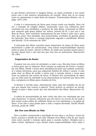 Ellen White


se por formar caracteres à imagem divina, os anjos arrolarão o seu nome
junto com o dos maiores missionários do mundo. Deus não vê as coisas
como se apresentam à visão finita do homem. Testemunhos Seletos, vol. 2,
págs. 235 e 236.

   A mãe é o instrumento de Deus para tornar cristã sua família. Deve ela
ser o exemplo de religião bíblica, mostrando como sua influência deve
controlar-nos nas atividades e prazeres da vida diária, ensinando os filhos
que somente pela graça podem ser salvos, através da fé, e que isto é um
dom de Deus. Este constante ensinamento do que Cristo é para nós e para
eles, Seu amor, Sua bondade, Sua misericórdia, revelados no grande plano
da redenção, fará sobre o coração impressão sagrada e santificada. Review
and Herald, 15 de setembro de 1891.

  A educação dos filhos constitui parte importante do plano de Deus para
demonstrar o poder do cristianismo. Uma solene responsabilidade repousa
sobre os pais de assim educar os filhos, de modo que quando saírem para o
mundo, façam bem e não mal aos que com eles se associarem. Manuscrito
49, 1901.

    Cooperadora do Pastor

   O pastor tem seu setor de atividade e a mãe o seu. Ela deve levar os filhos
a Jesus para que os abençoe. Deve estimar as palavras de Cristo e ensiná-
las aos filhos. Desde o berço deve discipliná-los para que saibam controlar-
se e sejam altruístas, para que adquiram hábitos de ordem e asseio. A mãe
pode criar os filhos de molde a virem com o coração aberto e terno para
ouvir as palavras dos servos de Deus. O Senhor tem necessidade de mães
que em todo setor de atividade no lar desenvolvam os talentos que Deus lhes
deu e preparem os filhos para a família do Céu.

  O Senhor é servido mais, efetivamente mais, pelo fiel trabalho do lar do
que por aquele que ensina a palavra. Tanto quanto os mestres na escola,
devem os pais e mães sentir que são educadores dos filhos. Manuscrito 32,
1899.

   A esfera de prestatividade da mãe cristã não deve ser estreitada por sua
vida doméstica. A salutar influência que ela exerce no círculo do lar pode e
fará sentir numa esfera de utilidade maior na sua vizinhança e na igreja de
Deus. O lar não é uma prisão para a mãe e esposa devotada. Pacific Health
Journal, junho de 1890.

    Ela Tem uma Missão na Vida

  Que a mulher compreenda a santidade de sua obra e, na força e temor de
Deus, assuma a missão de sua vida. Eduque seus filhos a fim de que sejam
úteis neste mundo e estejam aptos para o mundo melhor. Dirigimo-nos a
mães cristãs. Apelamos a que sintais vossa responsabilidade como mães e


                                                                          132
 