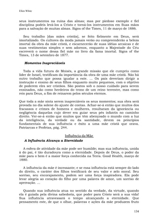 Ellen White


seus instrumentos na ruína das almas; mas por piedoso exemplo e fiel
disciplina podeis levá-los a Cristo e torná-los instrumentos em Suas mãos
para a salvação de muitas almas. Signs of the Times, 11 de março de 1886.

  Seu trabalho [das mães cristãs], se feito fielmente em Deus, será
imortalizado. Os cultores da moda jamais verão ou compreenderão a beleza
imortal da obra da mãe cristã, e escarnecerão de suas idéias arcaicas e de
suas vestimentas simples e sem adornos, enquanto a Majestade do Céu
escreverá o nome dessa fiel mãe no livro da fama imortal. Signs of the
Times, 13 de setembro de 1877.

    Momentos Inapreciáveis

   Toda a vida futura de Moisés, a grande missão que ele cumpriu como
líder de Israel, testificam da importância da obra de uma mãe cristã. Não há
outro trabalho que possa igualar a este. ... Os pais deveriam dirigir a
instrução e ensino de seus filhos enquanto muito pequenos, com o objetivo
de poderem eles ser cristãos. São postos sob o nosso cuidado para serem
ensinados, não como herdeiros do trono de um reino terrestre, mas como
reis para Deus, a fim de reinarem pelos séculos eternos.

Que toda a mãe sinta serem inapreciáveis os seus momentos; sua obra será
provada no dia solene do ajuste de contas. Achar-se-á então que muitos dos
fracassos e crimes de homens e mulheres, resultaram da ignorância ou
negligência daquelas cujo dever era guiar seus pés infantis no caminho
direito. Ver-se-á então que muitos que têm abençoado o mundo com a luz
da inteligência, da verdade ou da santidade, devem os princípios
fundamentais de sua influência e êxito a uma mãe cristã que orava.
Patriarcas e Profetas, pág. 244.

                             Influência da Mãe
    A Influência Alcança a Eternidade

  A esfera de atividade da mãe pode ser humilde; mas sua influência, unida
à do pai, é tão duradoura como a eternidade. Depois de Deus, o poder da
mãe para o bem é a maior força conhecida na Terra. Good Health, março de
1880.

   A influência da mãe é incessante; e se essa influência está sempre do lado
do direito, o caráter dos filhos testificará de seu valor e zelo moral. Seu
sorriso, seu encorajamento, podem ser uma força inspiradora. Ela pode
levar alegria ao coração do filho por uma palavra de amor, um sorriso de
aprovação. ...

   Quando sua influência atua no sentido da verdade, da virtude, quando
ela é guiada pela divina sabedoria, que poder para Cristo será a sua vida!
Sua influência atravessará o tempo alcançando a eternidade. Que
pensamento este, de que o olhar, palavras e ações da mãe produzem fruto


                                                                         134
 