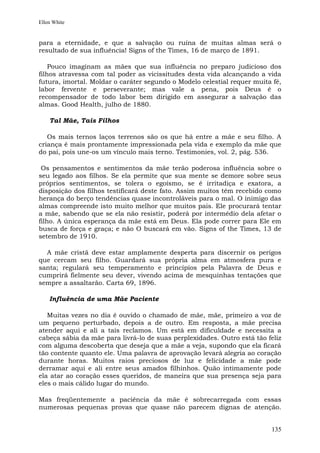 Ellen White


para a eternidade, e que a salvação ou ruína de muitas almas será o
resultado de sua influência! Signs of the Times, 16 de março de 1891.

    Pouco imaginam as mães que sua influência no preparo judicioso dos
filhos atravessa com tal poder as vicissitudes desta vida alcançando a vida
futura, imortal. Moldar o caráter segundo o Modelo celestial requer muita fé,
labor fervente e perseverante; mas vale a pena, pois Deus é o
recompensador de todo labor bem dirigido em assegurar a salvação das
almas. Good Health, julho de 1880.

    Tal Mãe, Tais Filhos

   Os mais ternos laços terrenos são os que há entre a mãe e seu filho. A
criança é mais prontamente impressionada pela vida e exemplo da mãe que
do pai, pois une-os um vínculo mais terno. Testimonies, vol. 2, pág. 536.

 Os pensamentos e sentimentos da mãe terão poderosa influência sobre o
seu legado aos filhos. Se ela permite que sua mente se demore sobre seus
próprios sentimentos, se tolera o egoísmo, se é irritadiça e exatora, a
disposição dos filhos testificará deste fato. Assim muitos têm recebido como
herança do berço tendências quase incontroláveis para o mal. O inimigo das
almas compreende isto muito melhor que muitos pais. Ele procurará tentar
a mãe, sabendo que se ela não resistir, poderá por intermédio dela afetar o
filho. A única esperança da mãe está em Deus. Ela pode correr para Ele em
busca de força e graça; e não O buscará em vão. Signs of the Times, 13 de
setembro de 1910.

  A mãe cristã deve estar amplamente desperta para discernir os perigos
que cercam seu filho. Guardará sua própria alma em atmosfera pura e
santa; regulará seu temperamento e princípios pela Palavra de Deus e
cumprirá fielmente seu dever, vivendo acima de mesquinhas tentações que
sempre a assaltarão. Carta 69, 1896.

    Influência de uma Mãe Paciente

   Muitas vezes no dia é ouvido o chamado de mãe, mãe, primeiro a voz de
um pequeno perturbado, depois a de outro. Em resposta, a mãe precisa
atender aqui e ali a tais reclamos. Um está em dificuldade e necessita a
cabeça sábia da mãe para livrá-lo de suas perplexidades. Outro está tão feliz
com alguma descoberta que deseja que a mãe a veja, supondo que ela ficará
tão contente quanto ele. Uma palavra de aprovação levará alegria ao coração
durante horas. Muitos raios preciosos de luz e felicidade a mãe pode
derramar aqui e ali entre seus amados filhinhos. Quão intimamente pode
ela atar ao coração esses queridos, de maneira que sua presença seja para
eles o mais cálido lugar do mundo.

Mas freqüentemente a paciência da mãe é sobrecarregada com essas
numerosas pequenas provas que quase não parecem dignas de atenção.


                                                                         135
 