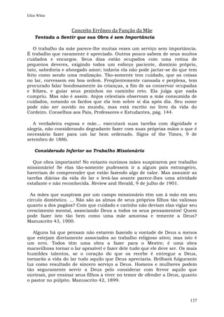 Ellen White



                    Conceito Errôneo da Função da Mãe
    Tentada a Sentir que sua Obra é sem Importância

   O trabalho da mãe parece-lhe muitas vezes um serviço sem importância.
É trabalho que raramente é apreciado. Outros pouco sabem de seus muitos
cuidados e encargos. Seus dias estão ocupados com uma rotina de
pequenos deveres, exigindo todos um esforço paciente, domínio próprio,
tato, sabedoria e abnegado amor; todavia ela não pode jactar-se do que tem
feito como sendo uma realização. Tão-somente tem cuidado, que as coisas
no lar, corressem em boa ordem. Freqüentemente cansada e perplexa, tem
procurado falar bondosamente às crianças, a fim de as conservar ocupadas
e felizes, e guiar seus pezinhos no caminho reto. Ela julga que nada
cumpriu. Mas não é assim. Anjos celestiais observam a mãe consumida de
cuidados, notando os fardos que ela tem sobre si dia após dia. Seu nome
pode não ser ouvido no mundo, mas está escrito no livro da vida do
Cordeiro. Conselhos aos Pais, Professores e Estudantes, pág. 144.

   A verdadeira esposa e mãe... executará suas tarefas com dignidade e
alegria, não considerando degradante fazer com suas próprias mãos o que é
necessário fazer para um lar bem ordenado. Signs of the Times, 9 de
setembro de 1886.

    Considerado Inferior ao Trabalho Missionário

   Que obra importante! No entanto ouvimos mães suspirarem por trabalho
missionário! Se elas tão-somente pudessem ir a algum país estrangeiro,
haveriam de compreender que estão fazendo algo de valor. Mas assumir as
tarefas diárias da vida do lar e levá-las avante parece-lhes uma atividade
estafante e não reconhecida. Review and Herald, 9 de julho de 1901.

 As mães que suspiram por um campo missionário têm um à mão em seu
círculo doméstico. ... Não são as almas de seus próprios filhos tão valiosas
quanto a dos pagãos? Com que cuidado e carinho não deviam elas vigiar seu
crescimento mental, associando Deus a todos os seus pensamentos! Quem
pode fazer isto tão bem como uma mãe amorosa e temente a Deus?
Manuscrito 43, 1900.

   Alguns há que pensam não estarem fazendo a vontade de Deus a menos
que estejam diretamente associados ao trabalho religioso ativo; mas isto é
um erro. Todos têm uma obra a fazer para o Mestre; é uma obra
maravilhosa tornar o lar aprazível e fazer dele tudo que ele deve ser. Os mais
humildes talentos, se o coração do que os recebe é entregue a Deus,
tornarão a vida do lar tudo aquilo que Deus apreciaria. Brilhará fulgurante
luz como resultado de sincero serviço a Deus. Homens e mulheres podem
tão seguramente servir a Deus pelo considerar com fervor aquilo que
ouviram, por ensinar seus filhos a viver no temor de ofender a Deus, quanto
o pastor no púlpito. Manuscrito 42, 1899.



                                                                          137
 