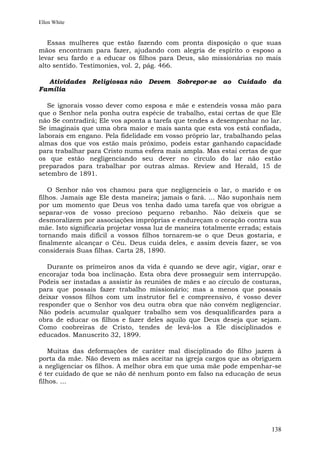 Ellen White


   Essas mulheres que estão fazendo com pronta disposição o que suas
mãos encontram para fazer, ajudando com alegria de espírito o esposo a
levar seu fardo e a educar os filhos para Deus, são missionárias no mais
alto sentido. Testimonies, vol. 2, pág. 466.

  Atividades     Religiosas não    Devem    Sobrepor-se    ao   Cuidado    da
Família

   Se ignorais vosso dever como esposa e mãe e estendeis vossa mão para
que o Senhor nela ponha outra espécie de trabalho, estai certas de que Ele
não Se contradirá; Ele vos aponta a tarefa que tendes a desempenhar no lar.
Se imaginais que uma obra maior e mais santa que esta vos está confiada,
laborais em engano. Pela fidelidade em vosso próprio lar, trabalhando pelas
almas dos que vos estão mais próximo, podeis estar ganhando capacidade
para trabalhar para Cristo numa esfera mais ampla. Mas estai certas de que
os que estão negligenciando seu dever no círculo do lar não estão
preparados para trabalhar por outras almas. Review and Herald, 15 de
setembro de 1891.

    O Senhor não vos chamou para que negligencieis o lar, o marido e os
filhos. Jamais age Ele desta maneira; jamais o fará. ... Não suponhais nem
por um momento que Deus vos tenha dado uma tarefa que vos obrigue a
separar-vos de vosso precioso pequeno rebanho. Não deixeis que se
desmoralizem por associações impróprias e endureçam o coração contra sua
mãe. Isto significaria projetar vossa luz de maneira totalmente errada; estais
tornando mais difícil a vossos filhos tornarem-se o que Deus gostaria, e
finalmente alcançar o Céu. Deus cuida deles, e assim deveis fazer, se vos
considerais Suas filhas. Carta 28, 1890.

   Durante os primeiros anos da vida é quando se deve agir, vigiar, orar e
encorajar toda boa inclinação. Esta obra deve prosseguir sem interrupção.
Podeis ser instadas a assistir às reuniões de mães e ao círculo de costuras,
para que possais fazer trabalho missionário; mas a menos que possais
deixar vossos filhos com um instrutor fiel e compreensivo, é vosso dever
responder que o Senhor vos deu outra obra que não convém negligenciar.
Não podeis acumular qualquer trabalho sem vos desqualificardes para a
obra de educar os filhos e fazer deles aquilo que Deus deseja que sejam.
Como coobreiras de Cristo, tendes de levá-los a Ele disciplinados e
educados. Manuscrito 32, 1899.

    Muitas das deformações de caráter mal disciplinado do filho jazem à
porta da mãe. Não devem as mães aceitar na igreja cargos que as obriguem
a negligenciar os filhos. A melhor obra em que uma mãe pode empenhar-se
é ter cuidado de que se não dê nenhum ponto em falso na educação de seus
filhos. ...




                                                                          138
 