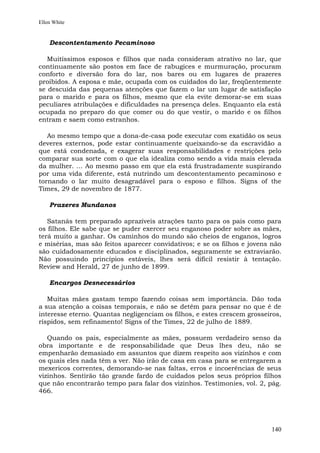 Ellen White


    Descontentamento Pecaminoso

   Muitíssimos esposos e filhos que nada consideram atrativo no lar, que
continuamente são postos em face de rabugices e murmuração, procuram
conforto e diversão fora do lar, nos bares ou em lugares de prazeres
proibidos. A esposa e mãe, ocupada com os cuidados do lar, freqüentemente
se descuida das pequenas atenções que fazem o lar um lugar de satisfação
para o marido e para os filhos, mesmo que ela evite demorar-se em suas
peculiares atribulações e dificuldades na presença deles. Enquanto ela está
ocupada no preparo do que comer ou do que vestir, o marido e os filhos
entram e saem como estranhos.

   Ao mesmo tempo que a dona-de-casa pode executar com exatidão os seus
deveres externos, pode estar continuamente queixando-se da escravidão a
que está condenada, e exagerar suas responsabilidades e restrições pelo
comparar sua sorte com o que ela idealiza como sendo a vida mais elevada
da mulher. ... Ao mesmo passo em que ela está frustradamente suspirando
por uma vida diferente, está nutrindo um descontentamento pecaminoso e
tornando o lar muito desagradável para o esposo e filhos. Signs of the
Times, 29 de novembro de 1877.

    Prazeres Mundanos

   Satanás tem preparado aprazíveis atrações tanto para os pais como para
os filhos. Ele sabe que se puder exercer seu enganoso poder sobre as mães,
terá muito a ganhar. Os caminhos do mundo são cheios de enganos, logros
e misérias, mas são feitos aparecer convidativos; e se os filhos e jovens não
são cuidadosamente educados e disciplinados, seguramente se extraviarão.
Não possuindo princípios estáveis, lhes será difícil resistir à tentação.
Review and Herald, 27 de junho de 1899.

    Encargos Desnecessários

   Muitas mães gastam tempo fazendo coisas sem importância. Dão toda
a sua atenção a coisas temporais, e não se detêm para pensar no que é de
interesse eterno. Quantas negligenciam os filhos, e estes crescem grosseiros,
ríspidos, sem refinamento! Signs of the Times, 22 de julho de 1889.

   Quando os pais, especialmente as mães, possuem verdadeiro senso da
obra importante e de responsabilidade que Deus lhes deu, não se
empenharão demasiado em assuntos que dizem respeito aos vizinhos e com
os quais eles nada têm a ver. Não irão de casa em casa para se entregarem a
mexericos correntes, demorando-se nas faltas, erros e incoerências de seus
vizinhos. Sentirão tão grande fardo de cuidados pelos seus próprios filhos
que não encontrarão tempo para falar dos vizinhos. Testimonies, vol. 2, pág.
466.




                                                                         140
 