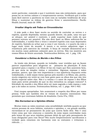 Ellen White


neste particular, comendo o que é nutriente mas não estimulante, para que
possa ter os nervos calmos e o temperamento sereno. Verificará que é então
mais fácil exercer a paciência no trato com as variadas tendências de seus
filhos e sustentar as rédeas do governo firme e amoravelmente. Pacific
Health Journal, maio de 1890.

    Irradiar Alegria sob Todas as Circunstâncias

   A mãe pode e deve fazer muito no sentido de controlar os nervos e o
espírito, quando deprimida; mesmo quando doente, ela pode, uma vez que
se eduque, ser amável e contente, e pode suportar mais ruído do que
pensara outrora ser possível. Ela não deve fazer os filhos sofrerem-lhe as
enfermidades, e nublar-lhes o tenro e sensível espírito com suas depressões
de espírito, fazendo-os achar que a casa é um túmulo, e o quarto da mãe o
lugar mais triste do mundo. A mente e os nervos adquirem vigor e
resistência pelo exercício da vontade. A força de vontade demonstrar-se-á
em muitos casos poderoso calmante para os nervos. Não vos mostreis aos
vossos filhos de fronte anuviada. Testemunhos Seletos, vol. 1, pág. 136.

    Considerar a Estima do Marido e dos Filhos

   As irmãs não deviam, quando no trabalho, usar vestidos que as façam
parecer espantalhos para afugentar os       pássaros da plantação. É mais
aprazível para o esposo e os filhos vê-las em trajes que lhes assentem bem,
do que seria às simples visitas e estranhos. Algumas esposas e mães
pensam, parece, que não tem importância a sua aparência enquanto estão
trabalhando, e onde sejam vistas apenas pelo marido e os filhos; são, porém,
muito exigentes em vestir-se com bom gosto para os olhos dos que não têm
direito especial sobre elas. Não é a estima e o amor do esposo e dos filhos
mais para serem prezados do que os dos estranhos ou amigos comuns? A
felicidade do marido e dos filhos deve ser mais sagrada a toda esposa e mãe
que a de todos os outros. Testemunhos Seletos, vol. 1, págs. 464 e 465.

  Usai roupas apropriadas. Isto aumentará o respeito dos filhos por vossa
pessoa. Vede que também eles se vistam de maneira conveniente. Não
permitais que contraiam hábitos de desalinho. Carta 47a, 1902.

    Não Escravizar-se a Opiniões Alheias

   Muitas vezes as mães mostram uma sensibilidade mórbida quanto ao que
outros pensam de seus hábitos, vestuário e opiniões; e, em grande medida,
escravizam-se ao pensamento do juízo que outros farão dela. Não é uma
triste coisa que tais criaturas a caminho do juízo sejam controladas mais
pelo temor do que seus vizinhos pensam delas do que pelo pensamento de
suas obrigações para com Deus? Nós muito freqüentemente sacrificamos a
verdade para estarmos em harmonia com os costumes e evitarmos o
ridículo. ...



                                                                        142
 