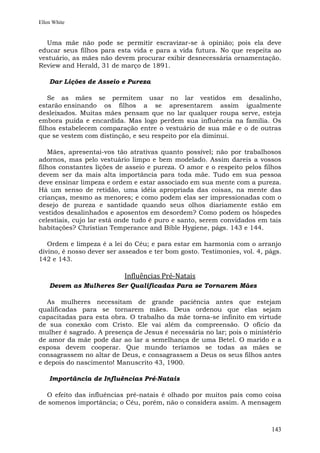 Ellen White


  Uma mãe não pode se permitir escravizar-se à opinião; pois ela deve
educar seus filhos para esta vida e para a vida futura. No que respeita ao
vestuário, as mães não devem procurar exibir desnecessária ornamentação.
Review and Herald, 31 de março de 1891.

    Dar Lições de Asseio e Pureza

    Se as mães se permitem usar no lar vestidos em desalinho,
estarão ensinando os filhos a se apresentarem assim igualmente
desleixados. Muitas mães pensam que no lar qualquer roupa serve, esteja
embora puída e encardida. Mas logo perdem sua influência na família. Os
filhos estabelecem comparação entre o vestuário de sua mãe e o de outras
que se vestem com distinção, e seu respeito por ela diminui.

    Mães, apresentai-vos tão atrativas quanto possível; não por trabalhosos
adornos, mas pelo vestuário limpo e bem modelado. Assim dareis a vossos
filhos constantes lições de asseio e pureza. O amor e o respeito pelos filhos
devem ser da mais alta importância para toda mãe. Tudo em sua pessoa
deve ensinar limpeza e ordem e estar associado em sua mente com a pureza.
Há um senso de retidão, uma idéia apropriada das coisas, na mente das
crianças, mesmo as menores; e como podem elas ser impressionadas com o
desejo de pureza e santidade quando seus olhos diariamente estão em
vestidos desalinhados e aposentos em desordem? Como podem os hóspedes
celestiais, cujo lar está onde tudo é puro e santo, serem convidados em tais
habitações? Christian Temperance and Bible Hygiene, págs. 143 e 144.

   Ordem e limpeza é a lei do Céu; e para estar em harmonia com o arranjo
divino, é nosso dever ser asseados e ter bom gosto. Testimonies, vol. 4, págs.
142 e 143.

                           Influências Pré-Natais
    Devem as Mulheres Ser Qualificadas Para se Tornarem Mães

   As mulheres necessitam de grande paciência antes que estejam
qualificadas para se tornarem mães. Deus ordenou que elas sejam
capacitadas para esta obra. O trabalho da mãe torna-se infinito em virtude
de sua conexão com Cristo. Ele vai além da compreensão. O ofício da
mulher é sagrado. A presença de Jesus é necessária no lar; pois o ministério
de amor da mãe pode dar ao lar a semelhança de uma Betel. O marido e a
esposa devem cooperar. Que mundo teríamos se todas as mães se
consagrassem no altar de Deus, e consagrassem a Deus os seus filhos antes
e depois do nascimento! Manuscrito 43, 1900.

    Importância de Influências Pré-Natais

  O efeito das influências pré-natais é olhado por muitos pais como coisa
de somenos importância; o Céu, porém, não o considera assim. A mensagem



                                                                          143
 