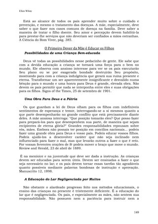 Ellen White


  Está ao alcance de todos os pais aprender muito sobre o cuidado e
prevenção, e mesmo o tratamento das doenças. A mãe, especialmente, deve
saber o que fazer nos casos comuns de doença na família. Deve saber a
maneira de tratar o filho doente. Seu amor e percepção devem habilitá-la
para prestar-lhe serviços que não deveriam ser confiados a mãos estranhas.
A Ciência do Bom Viver, pág. 385.

               O Primeiro Dever da Mãe é Educar os Filhos
    Possibilidades de uma Criança Bem-educada

   Deus vê todas as possibilidades nesse pedacinho de gente. Ele sabe que
com a devida educação a criança se tornará uma força para o bem no
mundo. Ele observa com ansioso interesse para ver se os pais executarão
Seu plano ou se por exagerada bondade destruirão Seu propósito,
mostrando para com a criança indulgência que gerará sua ruína presente e
eterna. Transformar um ser aparentemente insignificante e desvalido numa
bênção para o mundo e uma honra para Deus é grande, elevada obra. Não
devem os pais permitir que nada se interponha entre eles e suas obrigações
para os filhos. Signs of the Times, 25 de setembro de 1901.

    Uma Obra Para Deus e a Pátria

   Os que guardam a lei de Deus olham para os filhos com indefiníveis
sentimentos de esperança e temor, interrogando-se a si mesmos quanto a
que parte desempenharão no grande conflito que está precisamente diante
deles. A mãe ansiosa interroga: "Que posição tomarão eles? Que posso fazer
para prepará-los para que desempenhem sua parte, de maneira que sejam
recipientes de eterna glória?" Grandes responsabilidades repousam sobre
vós, mães. Embora não possais ter posição em concílios nacionais... podeis
fazer uma grande obra para Deus e vosso país. Podeis educar vossos filhos.
Podeis ajudá-los a desenvolver caráter que não seja inclinado nem
influenciado para fazer o mal, mas que levarão outros a fazer o que é reto.
Por vossas ferventes orações de fé podeis mover o braço que move o mundo.
Review and Herald, 23 de abril de 1889.

 É na meninice e na juventude que deve ser dada a instrução. As crianças
devem ser educadas para serem úteis. Devem ser ensinadas a fazer o que
seja necessário no lar; e os pais devem tornar essas tarefas tão agradáveis
quanto possíveis mediante palavras bondosas de instrução e aprovação.
Manuscrito 12, 1898.

    A Educação do Lar Negligenciada por Muitos

   Não obstante o alardeado progresso feito nos métodos educacionais, o
ensino das crianças no presente é tristemente deficiente. É a educação do
lar que é negligenciada. Os pais, e especialmente as mães, não sentem sua
responsabilidade. Não possuem nem a paciência para instruir nem a



                                                                        149
 