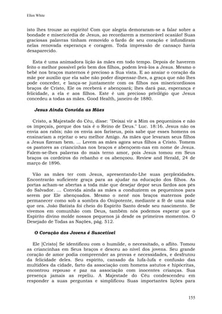 Ellen White


isto lhes trouxe ao espírito! Com que alegria demoraram-se a falar sobre a
bondade e misericórdia de Jesus, ao recordarem a memorável ocasião! Suas
graciosas palavras tinham removido o fardo de seu coração e infundiram
nelas renovada esperança e coragem. Toda impressão de cansaço havia
desaparecido.

   Esta é uma animadora lição às mães em todo tempo. Depois de haverem
feito o melhor possível pelo bem dos filhos, podem levá-los a Jesus. Mesmo o
bebê nos braços maternos é precioso a Sua vista. E ao ansiar o coração da
mãe por auxílio que ela sabe não poder dispensar-lhes, a graça que não lhes
pode conceder, e lança-se juntamente com os filhos nos misericordiosos
braços de Cristo, Ele os receberá e abençoará; lhes dará paz, esperança e
felicidade, a ela e aos filhos. Este é um precioso privilégio que Jesus
concedeu a todas as mães. Good Health, janeiro de 1880.

    Jesus Ainda Convida as Mães

  Cristo, a Majestade do Céu, disse: "Deixai vir a Mim os pequeninos e não
os impeçais, porque dos tais é o Reino de Deus." Luc. 18:16. Jesus não os
envia aos rabis; não os envia aos fariseus, pois sabe que esses homens os
ensinariam a rejeitar o seu melhor Amigo. As mães que levaram seus filhos
a Jesus fizeram bem. ... Levem as mães agora seus filhos a Cristo. Tomem
os pastores as criancinhas nos braços e abençoem-nas em nome de Jesus.
Falem-se-lhes palavras do mais terno amor, pois Jesus tomou em Seus
braços os cordeiros do rebanho e os abençoou. Review and Herald, 24 de
março de 1896.

   Vão as mães ter com Jesus, apresentando-Lhe suas perplexidades.
Encontrarão suficiente graça para as ajudar na educação dos filhos. As
portas acham-se abertas a toda mãe que desejar depor seus fardos aos pés
do Salvador. ... Convida ainda as mães a conduzirem os pequeninos para
serem por Ele abençoados. Mesmo o nenê nos braços maternos pode
permanecer como sob a sombra do Onipotente, mediante a fé de uma mãe
que ora. João Batista foi cheio do Espírito Santo desde seu nascimento. Se
vivemos em comunhão com Deus, também nós podemos esperar que o
Espírito divino molde nossos pequenos já desde os primeiros momentos. O
Desejado de Todas as Nações, pág. 512.

    O Coração dos Jovens é Suscetível

   Ele [Cristo] Se identificou com o humilde, o necessitado, o aflito. Tomou
as criancinhas em Seus braços e desceu ao nível dos jovens. Seu grande
coração de amor podia compreender as provas e necessidades, e desfrutou
da felicidade deles. Seu espírito, cansado da lufa-lufa e confusão das
multidões da cidade, farto da associação com homens astutos e hipócritas,
encontrou repouso e paz na associação com inocentes crianças. Sua
presença jamais as repeliu. A Majestade do Céu condescendeu em
responder a suas perguntas e simplificou Suas importantes lições para


                                                                        155
 