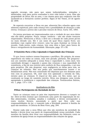Ellen White


sagrado encargo, não para que sejam indisciplinadas, mimadas e
idolatradas, mas para serem ensinadas a viver vida nobre e pura. Elas são
propriedade de Deus; Ele as ama, e vos chama para que coopereis com Ele
ajudando-as a formarem caráter perfeito. Signs of the Times, 23 de agosto
de 1899.

   Se esperais encontrar a Deus em paz, alimentai Seu rebanho agora com
alimento espiritual; pois cada criança tem a possibilidade de alcançar a vida
eterna. Crianças e jovens são o peculiar tesouro de Deus. Carta 105, 1893.

  Os jovens precisam ser impressionados com a verdade de que seus dotes
não são deles próprios. Força, tempo, intelecto - não são senão tesouros
emprestados. Pertencem a Deus; e deve ser a decisão de cada jovem pô-los
no mais elevado uso. Ele é um ramo do qual Deus espera fruto; um
mordomo cujo capital deve crescer; uma luz para iluminar as trevas do
mundo. Cada jovem, cada criança, tem uma obra a fazer para honra de
Deus e reerguimento da humanidade. Educação, págs. 57 e 58.

    O Caminho Para o Céu é Ajustado à Capacidade das Crianças

   Vi que Jesus conhece nossas fraquezas e partilhou, Ele próprio, de nossa
experiência em todas as coisas, mas sem pecado; portanto, Ele preparou-
nos um caminho adequado a nossa força e capacidade e, como Jacó, tem
caminhado devagar e segundo o passo das crianças e sua capacidade de
resistência, a fim de nos entreter pelo conforto de Sua companhia, e ser-nos
guia perpétuo. Ele não despreza, nem negligencia ou deixa para trás, as
crianças do rebanho. Não nos pediu que marchássemos avante e as
deixássemos atrás. Não tem caminhado tão depressa que nos deixasse para
trás com os pequenos. Oh, não! mas tem aplainado a estrada da vida,
mesmo para as crianças. E requer-se dos pais, em Seu nome, que as
conduzam ao longo do caminho estreito. Deus nos designou uma vereda
apropriada à resistência e capacidade das crianças. Testemunhos Seletos,
vol. 1, págs. 137 e 138.

                            Auxiliadores da Mãe
    Filhos: Participantes da Sociedade do Lar

   Tanto as crianças como os pais têm importantes deveres a cumprir no
lar. Deve-se-lhes ensinar que constituem uma parte da organização do lar.
São alimentados, vestidos, amados e cuidados; e devem corresponder a
esses muitos favores, assumindo a parte que lhes cabe nas
responsabilidades do lar, e trazendo toda a felicidade possível à família da
qual são membros. A Ciência do Bom Viver, pág. 394.

  Ensine cada mãe a seus filhos que eles são membros da sociedade da
família e devem levar sua parte de responsabilidade nessa sociedade. Cada
membro da família deve levar sua responsabilidade tão fielmente como os
membros da igreja levam as responsabilidades das relações da igreja.


                                                                         158
 