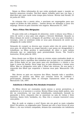 Ellen White


   Sejam os filhos informados de que estão ajudando papai e mamãe ao
fazerem pequenos recados. Dai-lhes algum trabalho para que vos faça, e
dizei-lhes que mais tarde terão tempo para brincar. Review and Herald, 23
de junho de 1903.

   As crianças têm a mente ativa, e precisam ser empregadas para que
ergam os fardos da vida prática... Jamais devem ser deixados a cavar seu
emprego. Devem os pais controlar este negócio. Manuscrito 57, 1897.

    Pais e Filhos Têm Obrigações

    Os pais estão sob a obrigação de alimentar, vestir e educar seus filhos, e
estes de servir a seus pais com alegria e fervente fidelidade. Quando os
filhos deixam de sentir a obrigação de partilhar com seus pais trabalhos e
encargos, como se sentiriam então se seus pais deixassem de sentir sua
obrigação de cuidar deles?

Deixando de cumprir os deveres que recaem sobre eles de serem úteis a
seus pais, de aliviar-lhes as cargas fazendo o que possa ser desagradável e
trabalhoso, os filhos perdem a oportunidade de obter a mais valiosa
educação que os capacitaria para prestatividade futura. The Youth"s
Instructor, 20 de julho de 1893.

    Deus deseja que os filhos de todos os crentes sejam ensinados desde os
mais tenros anos a partilhar dos trabalhos que os pais têm no cuidado por
eles. É-lhes dada no lar uma parte para seu dormitório e o direito a um
lugar à mesa da família. Deus exige que os pais alimentem e vistam seus
filhos. Mas as obrigações entre pais e filhos são mútuas. De sua parte é
requerido dos filhos que respeitem e honrem seus pais. Manuscrito 128,
1901.

  Não devem os pais ser escravos dos filhos, fazendo todo o sacrifício,
enquanto se permite aos filhos que cresçam livres de cuidados e
preocupação, deixando todos os encargos repousarem sobre os pais.
Manuscrito 126, 1897.

    Indolência é Ensinada Pela Bondade Irrazoável

   Os filhos devem ser ensinados muito jovens a serem prestativos, a
ajudarem-se a si mesmos e a outros. Muitas filhas nessa idade podem, sem
dor na consciência, ver sua mãe trabalhando, cozinhando, lavando ou
passando a ferro, enquanto elas se assentam na sala de visitas e lêem
histórias, fazem tricô, bordados, etc. Elas têm o coração insensível como
uma pedra.

    Mas de onde se origina o erro? Quem são em geral os mais culpados
disto? Os pobres, os enganados pais. Passam por alto o bem futuro de seus
filhos e, em sua errônea compaixão, deixam-nos assentados em indolência


                                                                          159
 