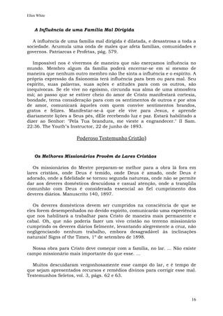 Ellen White


    A Influência de uma Família Mal Dirigida

  A influência de uma família mal dirigida é dilatada, e desastrosa a toda a
sociedade. Acumula uma onda de males que afeta famílias, comunidades e
governos. Patriarcas e Profetas, pág. 579.

   Impossível nos é vivermos de maneira que não exerçamos influência no
mundo. Membro algum da família poderá encerrar-se em si mesmo de
maneira que nenhum outro membro não lhe sinta a influência e o espírito. A
própria expressão da fisionomia terá influência para bem ou para mal. Seu
espírito, suas palavras, suas ações e atitudes para com os outros, são
inequívocas. Se ele vive no egoísmo, circunda sua alma de uma atmosfera
má; ao passo que se estiver cheio do amor de Cristo manifestará cortesia,
bondade, terna consideração para com os sentimentos de outros e por atos
de amor, comunicará àqueles com quem convive sentimentos brandos,
gratos e felizes. Manifestar-se-á que ele vive para Jesus, e aprende
diariamente lições a Seus pés, dEle recebendo luz e paz. Estará habilitado a
dizer ao Senhor: "Pela Tua brandura, me vieste a engrandecer." II Sam.
22:36. The Youth"s Instructor, 22 de junho de 1893.

                      Poderoso Testemunho Cristão)


    Os Melhores Missionários Provêm de Lares Cristãos

   Os missionários do Mestre preparam-se melhor para a obra lá fora em
lares cristãos, onde Deus é temido, onde Deus é amado, onde Deus é
adorado, onde a fidelidade se tornou segunda natureza, onde não se permite
dar aos deveres domésticos descuidosa e casual atenção, onde a tranqüila
comunhão com Deus é considerada essencial ao fiel cumprimento dos
deveres diários. Manuscrito 140, 1897.

   Os deveres domésticos devem ser cumpridos na consciência de que se
eles forem desempenhados no devido espírito, comunicarão uma experiência
que nos habilitará a trabalhar para Cristo de maneira mais permanente e
cabal. Oh, que não poderia fazer um vivo cristão no terreno missionário
cumprindo os deveres diários fielmente, levantando alegremente a cruz, não
negligenciando nenhum trabalho, embora desagradável às inclinações
naturais! Signs of the Times, 1º de setembro de 1898.

  Nossa obra para Cristo deve começar com a família, no lar. ... Não existe
campo missionário mais importante do que esse. ...

  Muitos descuidaram vergonhosamente esse campo do lar, e é tempo de
que sejam apresentados recursos e remédios divinos para corrigir esse mal.
Testemunhos Seletos, vol. 3, págs. 62 e 63.




                                                                          16
 