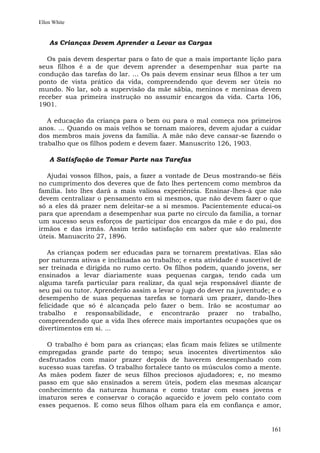 Ellen White


    As Crianças Devem Aprender a Levar as Cargas

   Os pais devem despertar para o fato de que a mais importante lição para
seus filhos é a de que devem aprender a desempenhar sua parte na
condução das tarefas do lar. ... Os pais devem ensinar seus filhos a ter um
ponto de vista prático da vida, compreendendo que devem ser úteis no
mundo. No lar, sob a supervisão da mãe sábia, meninos e meninas devem
receber sua primeira instrução no assumir encargos da vida. Carta 106,
1901.

   A educação da criança para o bem ou para o mal começa nos primeiros
anos. ... Quando os mais velhos se tornam maiores, devem ajudar a cuidar
dos membros mais jovens da família. A mãe não deve cansar-se fazendo o
trabalho que os filhos podem e devem fazer. Manuscrito 126, 1903.

    A Satisfação de Tomar Parte nas Tarefas

   Ajudai vossos filhos, pais, a fazer a vontade de Deus mostrando-se fiéis
no cumprimento dos deveres que de fato lhes pertencem como membros da
família. Isto lhes dará a mais valiosa experiência. Ensinar-lhes-á que não
devem centralizar o pensamento em si mesmos, que não devem fazer o que
só a eles dá prazer nem deleitar-se a si mesmos. Pacientemente educai-os
para que aprendam a desempenhar sua parte no círculo da família, a tornar
um sucesso seus esforços de participar dos encargos da mãe e do pai, dos
irmãos e das irmãs. Assim terão satisfação em saber que são realmente
úteis. Manuscrito 27, 1896.

   As crianças podem ser educadas para se tornarem prestativas. Elas são
por natureza ativas e inclinadas ao trabalho; e esta atividade é suscetível de
ser treinada e dirigida no rumo certo. Os filhos podem, quando jovens, ser
ensinados a levar diariamente suas pequenas cargas, tendo cada um
alguma tarefa particular para realizar, da qual seja responsável diante de
seu pai ou tutor. Aprenderão assim a levar o jugo do dever na juventude; e o
desempenho de suas pequenas tarefas se tornará um prazer, dando-lhes
felicidade que só é alcançada pelo fazer o bem. Irão se acostumar ao
trabalho e responsabilidade, e encontrarão prazer no trabalho,
compreendendo que a vida lhes oferece mais importantes ocupações que os
divertimentos em si. ...

  O trabalho é bom para as crianças; elas ficam mais felizes se utilmente
empregadas grande parte do tempo; seus inocentes divertimentos são
desfrutados com maior prazer depois de haverem desempenhado com
sucesso suas tarefas. O trabalho fortalece tanto os músculos como a mente.
As mães podem fazer de seus filhos preciosos ajudadores; e, no mesmo
passo em que são ensinados a serem úteis, podem elas mesmas alcançar
conhecimento da natureza humana e como tratar com esses jovens e
imaturos seres e conservar o coração aquecido e jovem pelo contato com
esses pequenos. E como seus filhos olham para ela em confiança e amor,


                                                                          161
 