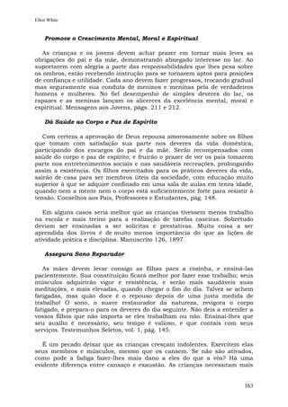 Ellen White


    Promove o Crescimento Mental, Moral e Espiritual

   As crianças e os jovens devem achar prazer em tornar mais leves as
obrigações do pai e da mãe, demonstrando abnegado interesse no lar. Ao
suportarem com alegria a parte das responsabilidades que lhes pesa sobre
os ombros, estão recebendo instrução para se tornarem aptos para posições
de confiança e utilidade. Cada ano devem fazer progressos, trocando gradual
mas seguramente sua conduta de meninos e meninas pela de verdadeiros
homens e mulheres. No fiel desempenho de simples deveres do lar, os
rapazes e as meninas lançam os alicerces da excelência mental, moral e
espiritual. Mensagens aos Jovens, págs. 211 e 212.

    Dá Saúde ao Corpo e Paz de Espírito

   Com certeza a aprovação de Deus repousa amorosamente sobre os filhos
que tomam com satisfação sua parte nos deveres da vida doméstica,
participando dos encargos do pai e da mãe. Serão recompensados com
saúde do corpo e paz de espírito; e fruirão o prazer de ver os pais tomarem
parte nos entretenimentos sociais e nas saudáveis recreações, prolongando
assim a existência. Os filhos exercitados para os práticos deveres da vida,
sairão de casa para ser membros úteis da sociedade, com educação muito
superior à que se adquire confinado em uma sala de aulas em tenra idade,
quando nem a mente nem o corpo está suficientemente forte para resistir à
tensão. Conselhos aos Pais, Professores e Estudantes, pág. 148.

   Em alguns casos seria melhor que as crianças tivessem menos trabalho
na escola e mais treino para a realização de tarefas caseiras. Sobretudo
deviam ser ensinadas a ser solícitas e prestativas. Muita coisa a ser
aprendida dos livros é de muito menos importância do que as lições de
atividade prática e disciplina. Manuscrito 126, 1897.

    Assegura Sono Reparador

   As mães devem levar consigo as filhas para a cozinha, e ensiná-las
pacientemente. Sua constituição ficará melhor por fazer esse trabalho; seus
músculos adquirirão vigor e resistência, e serão mais saudáveis suas
meditações, e mais elevadas, quando chegar o fim do dia. Talvez se achem
fatigadas, mas quão doce é o repouso depois de uma justa medida de
trabalho! O sono, o suave restaurador da natureza, revigora o corpo
fatigado, e prepara-o para os deveres do dia seguinte. Não deis a entender a
vossos filhos que não importa se eles trabalham ou não. Ensinai-lhes que
seu auxílio é necessário, seu tempo é valioso, e que contais com seus
serviços. Testemunhos Seletos, vol. 1, pág. 145.

   É um pecado deixar que as crianças cresçam indolentes. Exercitem elas
seus membros e músculos, mesmo que os cansem. Se não são ativados,
como pode a fadiga fazer-lhes mais dano a eles do que a vós? Há uma
evidente diferença entre cansaço e exaustão. As crianças necessitam mais


                                                                        163
 
