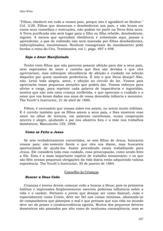 Ellen White


"Filhos, obedecei em tudo a vossos pais, porque isto é agradável ao Senhor."
Col. 3:20. Filhos que desonram e desobedecem aos pais, e não levam em
conta seus conselhos e instruções, não podem ter parte na Terra feita nova.
A Terra purificada não será lugar para o filho ou filha rebelde, desobediente,
ingrato. A menos que aprendam obediência e submissão aqui, jamais a
aprenderão; a paz do redimido não será mareada por filhos desobedientes,
indisciplinados, insubmissos. Nenhum transgressor do mandamento pode
herdar o reino do Céu. Testimonies, vol 1, págs. 497 e 498.

    Seja o Amor Manifestado

   Tenho visto filhos que não parecem possuir afeição para dar a seus pais,
nem expressões de amor e carinho que lhes são devidas e que eles
apreciariam; mas esbanjam abundância de afeição e cuidado na seleção
daqueles por quem mostram preferência. É isto o que Deus deseja? Não,
não. Levai toda alegria, amor, e afeição ao círculo do lar. Vossos pais
apreciarão essas pequenas atenções que podeis dar. Vossos esforços para
aliviar a carga, para reprimir cada palavra de impaciência e ingratidão,
mostra que não sois uma criança irrefletida, e que apreciais o cuidado e o
amor que vos foram dados nos anos de vossa desvalida infância e meninice.
The Youth"s Instructor, 21 de abril de 1886.

   Filhos, é necessário que vossas mães vos amem, ou sereis muito infelizes.
E é correto também que os filhos amem a seus pais, e lhes mostrem esse
amor no olhar de ternura, em palavras carinhosas, numa cooperação
sincera e alegre, ajudando o pai nos afazeres fora e a mãe nos trabalhos
domésticos. Manuscrito 129, 1898.

    Como se Feito a Jesus

  Se sois verdadeiramente convertidos, se sois filhos de Jesus, honrareis
vossos pais; não somente fareis o que eles vos dizem, mas buscareis
oportunidade de ajudá-los. Assim procedendo estais trabalhando para
Jesus. Ele considera todo esse cuidado, essa preocupação, como sendo feito
a Ele. Esta é a mais importante espécie de trabalho missionário; e os que
são fiéis nessas pequenas obrigações da vida diária estão adquirindo valiosa
experiência. The Youth"s Instructor, 30 de janeiro de 1884.

                            Conselho às Crianças
    Buscar a Deus Cedo

   Crianças e jovens devem começar cedo a buscar a Deus; pois os primeiros
hábitos e impressões freqüentemente exercem poderosa influência sobre a
vida e o caráter. Portanto o jovem que desejar ser como Samuel, João e
especialmente como Cristo, deve ser fiel nas coisas mínimas, afastando-se
de companheiros que planejam o mal e que pensam que sua vida no mundo
deve ser de prazer e condescendência egoísta. Muitos dos pequenos deveres
domésticos são passados por alto como de nenhuma conseqüência; mas se


                                                                          167
 